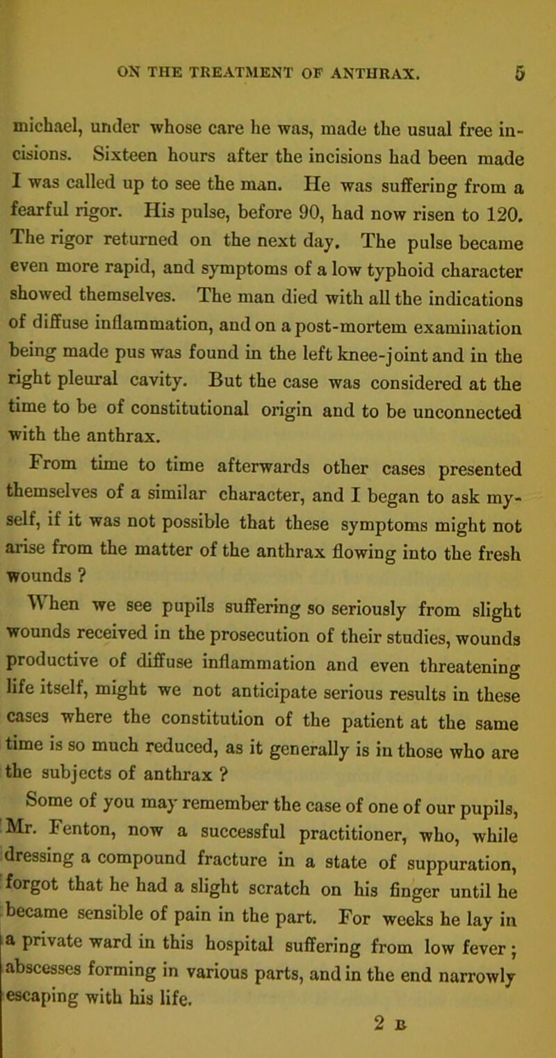 michael, under whose care lie was, made the usual free in- cisions. Sixteen hours after the incisions had been made I was called up to see the man. lie was suffering from a fearful rigor. His pulse, before 90, had now risen to 120. The rigor returned on the next day. The pulse became even more rapid, and symptoms of a low typhoid character showed themselves. The man died with all the indications of diffuse inflammation, and on a post-mortem examination being made pus was found in the left knee-joint and in the right pleural cavity. But the case was considered at the time to be of constitutional origin and to be unconnected with the anthrax. From time to time afterwards other cases presented themselves of a similar character, and I began to ask my- self, if it was not possible that these symptoms might not arise from the matter of the anthrax flowing into the fresh wounds ? hen we see pupils suffering so seriously from slight wounds received in the prosecution of their studies, wounds productive of diffuse inflammation and even threatening life itself, might we not anticipate serious results in these cases where the constitution of the patient at the same time is so much reduced, as it generally is in those who are the subjects of anthrax ? Some of you may remember the case of one of our pupils, Mr. Fenton, now a successful practitioner, who, while dressing a compound fracture in a state of suppuration, forgot that he had a slight scratch on his finger until he became sensible of pain in the part. For weeks he lay in a private ward in this hospital suffering from low fever j abscesses forming in various parts, and in the end narrowly escaping with his life. 2 B