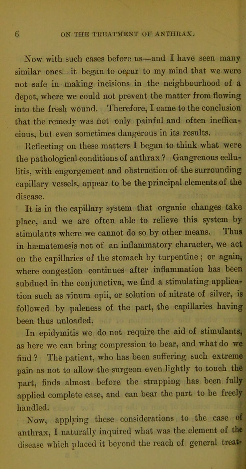 Now with such cases before us—and I have seen many similar ones—it began to oepur to my mind that we were not safe in making incisions in the neighbourhood of a depot, where we could not prevent the matter from flowing into the fresh wound. Therefore, I came to the conclusion that the remedy was not only painful and often ineffica- cious, but even sometimes dangerous in its results. Reflecting on these matters I began to think what were the pathological conditions of anthrax ? Gangrenous cellu- litis, with engorgement and obstruction of the surrounding capillary vessels, appear to be the principal elements of the disease. It is in the capillary system that organic changes take place, and we are often able to relieve this system by stimulants where we cannot do so by other means. Thus in hmmatemesis not of an inflammatory character, we act on the capillaries of the stomach by turpentine ; or again, where congestion continues after inflammation has been subdued in the conjunctiva, we find a stimulating applica- tion such as vinum opii, or solution of nitrate of silver, is followed by paleness of the part, the capillaries having been thus unloaded. In epidymitis we do not require the aid of stimulants, as here we can bring compression to bear, and what do we find ? The patient, who has been suffering such extreme pain as not to allow the surgeon even lightly to touch the part, finds almost before the strapping has been fully applied complete ease, and can bear the part to be freely handled. Now, applying these considerations to the case of anthrax, I naturally inquired what was the element of the disease which placed it beyond the reach of general treatr