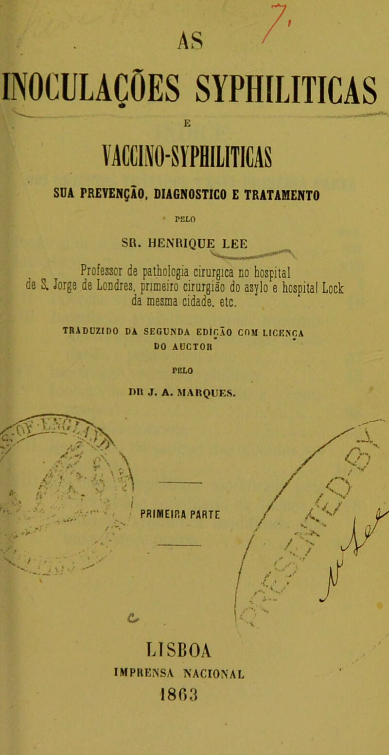 i INOCULAÇÕES SYPHILITICAS VACCmO-SYPHILITICAS SDA PREVENÇÃO, DIAGNOSTICO E TRATAMENTO * PELO Professor de pathologia cirúrgica no hospital de S. Jorge de Londres, primeiro cirurgião do asylo e hospital Lock da mesma cidade, etc. TRADUZIDO DA SEGUNDA EDIÇÃO COM LIGENCA DO AUCTOII mo mi J. A. MARQUES. LISBOA IMPRENSA NACIONAL 1863