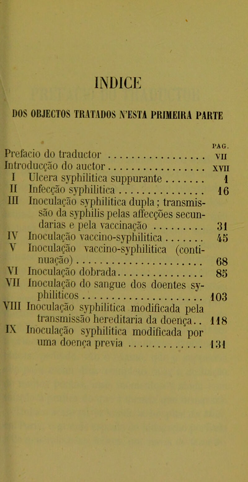 ÍNDICE DOS OBJECTOS TRATADOS N ESTA PRIMEIRA PARTE PAG. Prefacio do traductor vii Introducção do auctor xvn I Ulcera syphilitica suppurante 1 lí Infecção syphilitica 16 III Inoculação syphilitica dupla; transmis- são da syphilis pelas affecções secun- darias e pela vaccinação 31 IV Inoculação vaccino-syphilitica 45 V Inoculação vaccino-syphilitica (conti- nuação) 68 VI Inoculação dobrada 85 VII Inoculação do sangue dos doentes sy- philiticos 103 VIII Inoculação syphilitica modificada pela transmissão hereditária da doença.. 118 IX Inoculação syphilitica modificada por uma doença previa 131