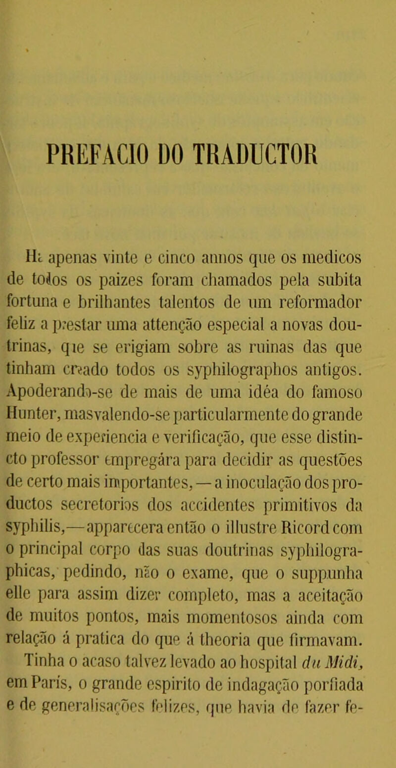 PREFACIO DO TRADUCTOR Hc apenas vinte e cinco annos que os médicos de todos os paizes foram chamados pela súbita fortuna e brilhantes talentos de um reformador feliz a prestar uma attenção especial a novas dou- trinas, qie se erigiam sobre as minas das que tinham criado todos os syphilographos antigos. Apoderando-se de mais de uma idéa do famoso Hunter, masvalendo-se particularmente do grande meio de experiencia e verificação, que esse distin- cto professor tmpregára para decidir as questões de certo mais importantes, — a inoculação dos pro- ductos secretorbs dos accidentes primitivos da syphilis,—apparccera então o illustrc Ricordcom o principal corpo das suas doutrinas syphilogra- phicas, pedindo, não o exame, que o supp.unha elle para assim dizer completo, mas a aceitação de muitos pontos, mais momentosos ainda com relação á pratica do que á theoria que firmavam. Tinha o acaso talvez levado ao hospital du Midi, em Paris, o grande espirito de indagação porfiada e de generalisações felizes, que havia de fazer fe-