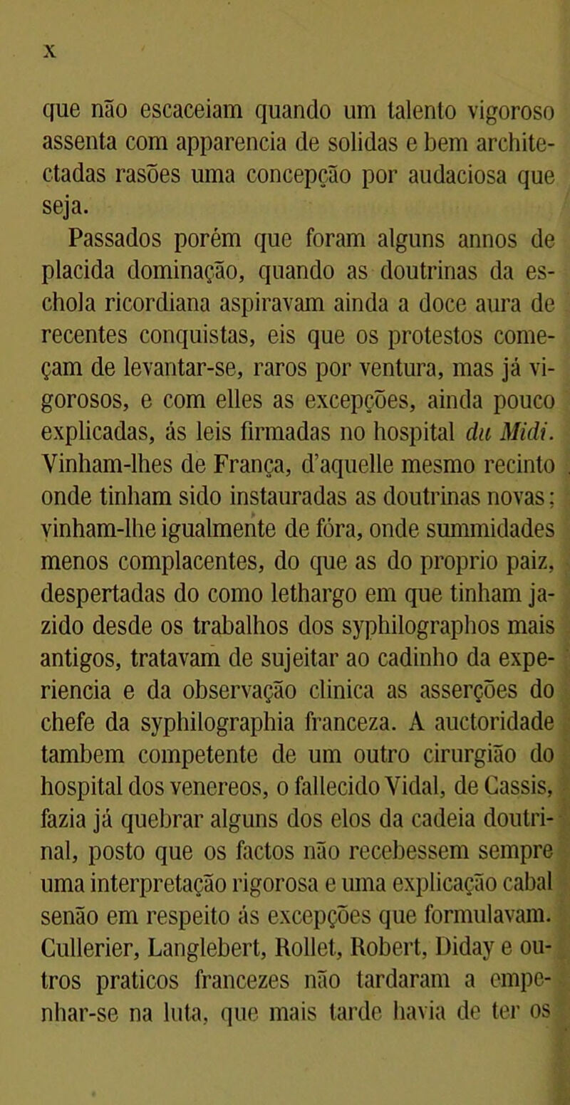 que não escaceiam quando um talento vigoroso assenta com apparencia de solidas e bem archite- etadas rasões uma concepção por audaciosa que seja. Passados porém que foram alguns annos de placida dominação, quando as doutrinas da es- chola ricordiana aspiravam ainda a doce aura de recentes conquistas, eis que os protestos come- çam de levantar-se, raros por ventura, mas já vi- gorosos, e com elles as excepções, ainda pouco explicadas, ás leis firmadas no hospital du Midi. Vinham-lhes de França, d’aquelle mesmo recinto onde tinham sido instauradas as doutrinas novas; vinham-lhe igualmente de fóra, onde summidades menos complacentes, do que as do proprio paiz, despertadas do como lethargo em que tinham ja- zido desde os trabalhos dos syphilographos mais antigos, tratavam de sujeitar ao cadinho da expe- riencia e da observação clinica as asserções do chefe da syphilographia franceza. A auctoridade também competente de um outro cirurgião do hospital dos venereos, o fallecido Vidal, deCassis, fazia já quebrar alguns dos elos da cadeia doutri- nal, posto que os factos não recebessem sempre uma interpretação rigorosa e uma explicação cabal senão em respeito ás excepções que formulavam. Cullerier, Langlebert, Rollet, Robert, Diday e ou- tros práticos francezes não tardaram a empe- nhar-se na luta, que mais tarde havia de ter os