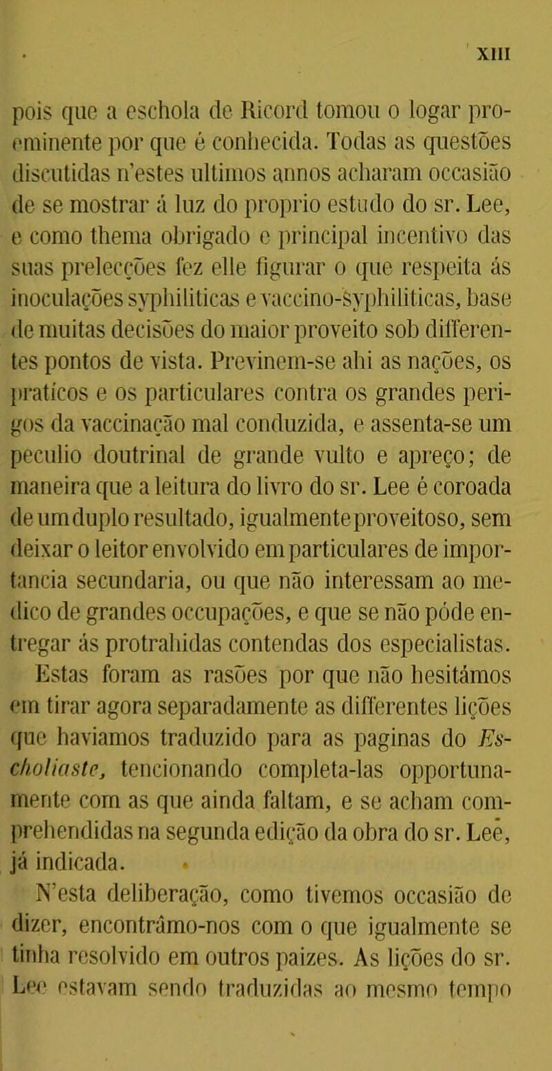 pois que a eschola de Ricord tomou o logar pro- eminente por que é conhecida. Todas as questões discutidas nestes últimos annos acharam ocoasião de se mostrar á luz do proprio estudo do sr. Lee, e como thema obrigado e principal incentivo das suas preleceões fez elle figurar o que respeita ás inoculações syphiliticas e vaccino-Syphiliticas, base de muitas decisões do maior proveito sob differen- tes pontos de vista. Previnem-se ahi as nações, os práticos e os particulares contra os grandes peri- gos da vaccinação mal conduzida, e assenta-se um pecúlio doutrinal de grande vulto e apreço; de maneira que a leitura do livro do sr. Lee é coroada de um duplo resultado, igualmenteproveitoso, sem deixar o leitor envolvido em particulares de impor- tância secundaria, ou que não interessam ao me- dico de grandes occupações, e que se não pode en- tregar ás protrahidas contendas dos especialistas. Estas foram as rasões por que não hesitámos em tirar agora separadamente as diflerentes lições que havíamos traduzido para as paginas do Es- choliaste, tencionando completa-las opportuna- mente com as que ainda faltam, e se acham com- prehendidas na segunda edição da obra do sr. Lee, já indicada. IVesta deliberação, como tivemos occasião de dizer, encontrámo-nos com o que igualmente se tinha resolvido em outros paizes. As lições do sr. Lee estavam sendo traduzidas ao mesmo tempo