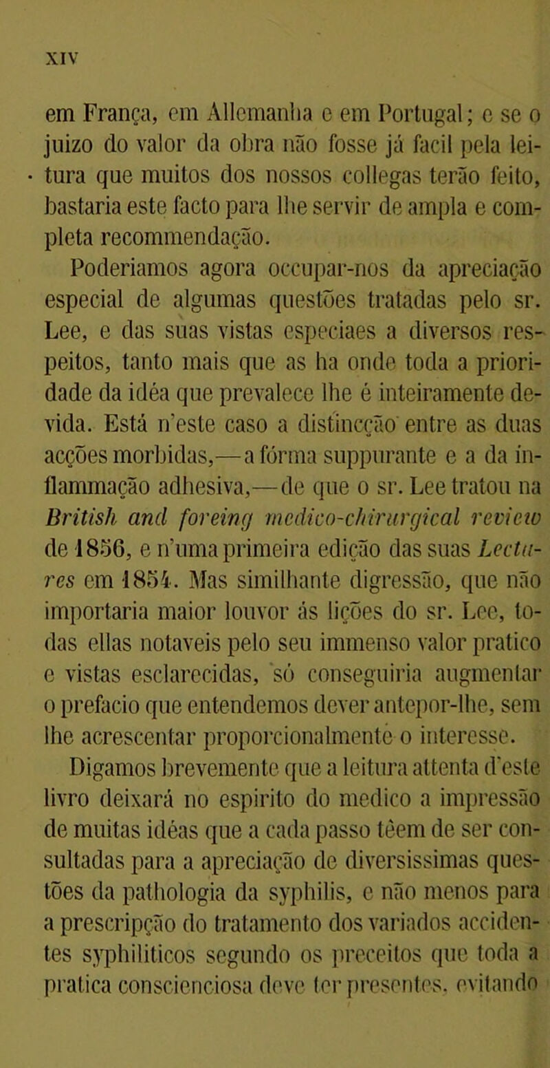 em França, em Allcmanlia e em Portugal; e se o juizo do valor da obra não fosse já Facil pela lei- tura que muitos dos nossos collegas terão feito, bastaria este facto para lhe servir de ampla e com- pleta recommen dação. Poderiamos agora occupar-nos da apreciação especial de algumas questões tratadas pelo sr. Lee, e das suas vistas especiaes a diversos res- peitos, tanto mais que as ha onde toda a priori- dade da idéa que prevalece lhe é inteiramente de- vida. Está neste caso a distincção entre as duas acções mórbidas,—a forma suppurante e a da in- flammação adhesiva,—de que o sr. Lee tratou na British and foreing mcdico-cftirurgical review de 1856, e numa primeira edição das suas hecta- res cm 1854. Mas similhante digressão, que não importaria maior louvor ás lições do sr. Lee, to- das ellas notáveis pelo seu immenso valor pratico e vistas esclarecidas, só conseguiria augmentar o prefacio que entendemos dever antepor-lhe, sem lhe acrescentar proporcionalmente o interesse. Digamos brevemente que a leitura attenta (Veste livro deixará no espirito do medico a impressão de muitas icléas que a cada passo tèem de ser con- sultadas para a apreciação de diversissimas ques- tões da pathologia da syphilis, e não menos para a prescripção do tratamento dos variados acciden- tes syphiliticos segundo os preceitos que toda a pratica conscienciosa deve ter presentes, evitando