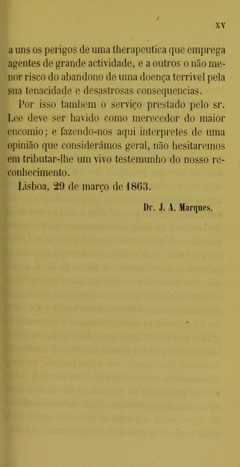 / XV a uns os perigos de uma therapeutica que emprega agentes de grande actividade, e a outros o não me- nor risco do abandono de uma doença terrível pela sua tenacidade e desastrosas consequências. Por isso também o serviço prestado pelo sr. Lee deve ser havido como merecedor do maior encomio; e fazendo-nos aqui interpretes de uma opinião que consideramos geral, não hesitaremos em tributar-lhe um vivo testemunho do nosso re- conhecimento. Lisboa, 29 de março de 18(53. Dr. .1. A. Marques.