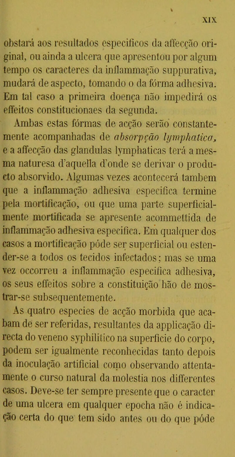 obstará aos resultados específicos da aítecção ori- ginal, ou ainda a ulcera que apresentou por algum tempo os caracteres da inflammação suppurativa, mudará de aspecto, tomando o da forma adhesiva. Em tal caso a primeira doença não impedirá os effeitos constitucionaes da segunda. Ambas estas fôrmas de acção serão constante- mente acompanhadas de absorpção bjmphatica, e a affecção das glandulas lymphaticas terá a mes- ma naturesa daquefla donde se derivar o produ- cto absorvido. Algumas vezes acontecerá também que a inflammação adhesiva especifica termine pela mortificação, ou que uma parte superficial- mente mortificada se apresente acommettida de inflammação adhesiva especifica. Em qualquer dos casos a mortificação pôde ser superficial ou esten- der-se a todos os tecidos infectados; mas se uma vez occorreu a inflammação especifica adhesiva, os seus effeitos sobre a constituição hão de mos- trar-se subsequentemente. As quatro especies de acção mórbida que aca- bam de ser referidas, resultantes da applicação di- recta do veneno syphilitico na superfície do corpo, podem ser igualmente reconhecidas tanto depois da inoculação artificial como observando attenta- mente o curso natural da moléstia nos differentes casos. Deve-se ter sempre presente que o caracter de uma ulcera em qualquer epocha não é indica- ção certa do que tem sido antes ou do que pôde