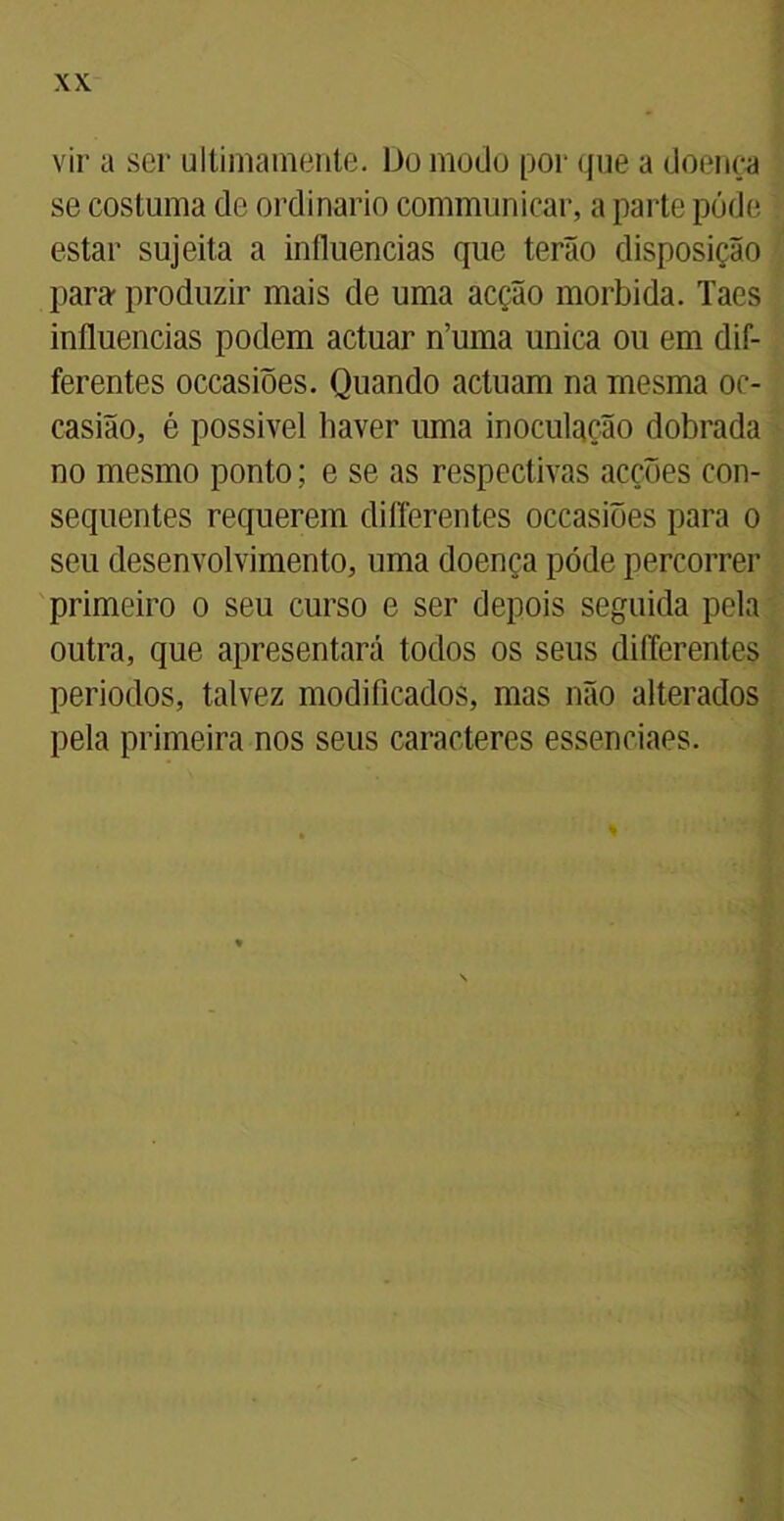 vir a ser ultimamente. Do modo por que a doença se costuma de ordinário communicar, a parte póde estar sujeita a influencias que terão disposição para produzir mais de uma acção mórbida. Taes influencias podem actuar n’uma unica ou em dif- ferentes occasiões. Quando actuam na mesma oc- casião, é possivel liaver uma inoculação dobrada no mesmo ponto; e se as respectivas acções con- sequentes requerem differentes occasiões para o seu desenvolvimento, uma doença póde percorrer primeiro o seu curso e ser depois seguida pela outra, que apresentará todos os seus differentes periodos, talvez modificados, mas não alterados pela primeira nos seus caracteres essenciaes.