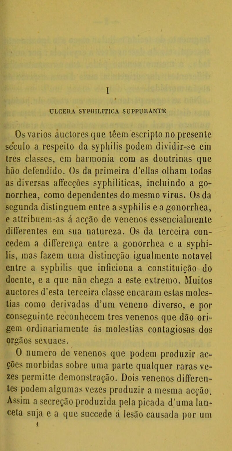 I ÜLCERA SYPHILITICA SUPPURANTE Os vários áucloresque têem escripto no presente, século a respeito da syphilis podem dividir-se em tres classes, em harmonia com as doutrinas que hão defendido. Os da primeira d’ellas olham todas as diversas affecções syphiliticas, incluindo a go- norrhea, como dependentes do mesmo virus. Os da segunda distinguem entre a syphilis e a gonorrhea, e attribuem-as á acção de venenos essencialmente diílerentes em sua natureza. Os da terceira con- cedem a differença entre a gonorrhea e a syphi- lis, mas fazem uma distineção igualmente notável entre a syphilis que inficiona a constituição do doente, e a que não chega a este extremo. Muitos auctores d’esta terceira classe encaram estas molés- tias como derivadas d’um veneno diverso, e por conseguinte reconhecem tres venenos que dão ori- gem ordinariamente ás moléstias contagiosas dos orgãos sexuacs. O numero de venenos que podem produzir ac- ções mórbidas sobre uma parte qualquer raras ve- zes permitte demonstração. Dois venenos differen- tes podem algumas vezes produzir a mesma acção. Assim a secreção produzida pela picada d’uma lan- ceta suja e a que succede á lesão causada por um