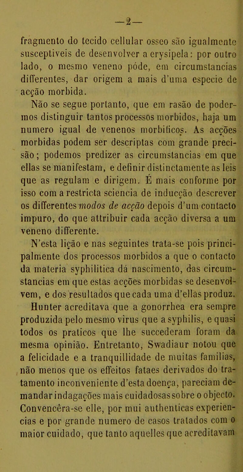 fragmento do tecido cellular osseo são igualmente susceptíveis de desenvolver a erysipela: por outro lado, o mesmo veneno pódc, em circumstancias dilTerentes, dar origem a mais d’uma especie de acção mórbida. Não se segue portanto, que em rasão de poder- mos distinguir tantos processos morbidos, haja um numero igual de venenos morbiticos. As acções mórbidas podem ser descriptas com grande preci- são; podemos predizer as circumstancias em que ellas se manifestam, e definir distinctamente as leis que as regulam e dirigem. É mais conforme por isso com a restricta sciencia de inducção descrever os dilTerentes modos de acção depois d’um contacto impuro, do que attribuir cada acção diversa a um veneno differente. N’esta lição e nas seguintes trata-se pois princi- palmente dos processos morbidos a que o contacto da matéria sypbilitica dá nascimento, das circum- stancias em que estas acções mórbidas se desenvol- vem, e dos resultados quecada uma d’ellasproduz. Hunter acreditava que a gonorrhea era sempre produzida pelo mesmo virus que a syphilis, e quasi todos os práticos que lhe succederam foram da mesma opinião. Entretanto, Swadiaur notou que a felicidade e a tranquillidade de muitas famílias, não menos que os eífeitos fataes derivados do tra- tamento inconveniente d’estadoença, pareciam de- mandar indagações mais cuidadosas sobre o objecto. Convencêra-se clle, por mui autbenticas experiên- cias e por grande numero de casos tratados com o maior cuidado, que tanto aquelles que acreditavam