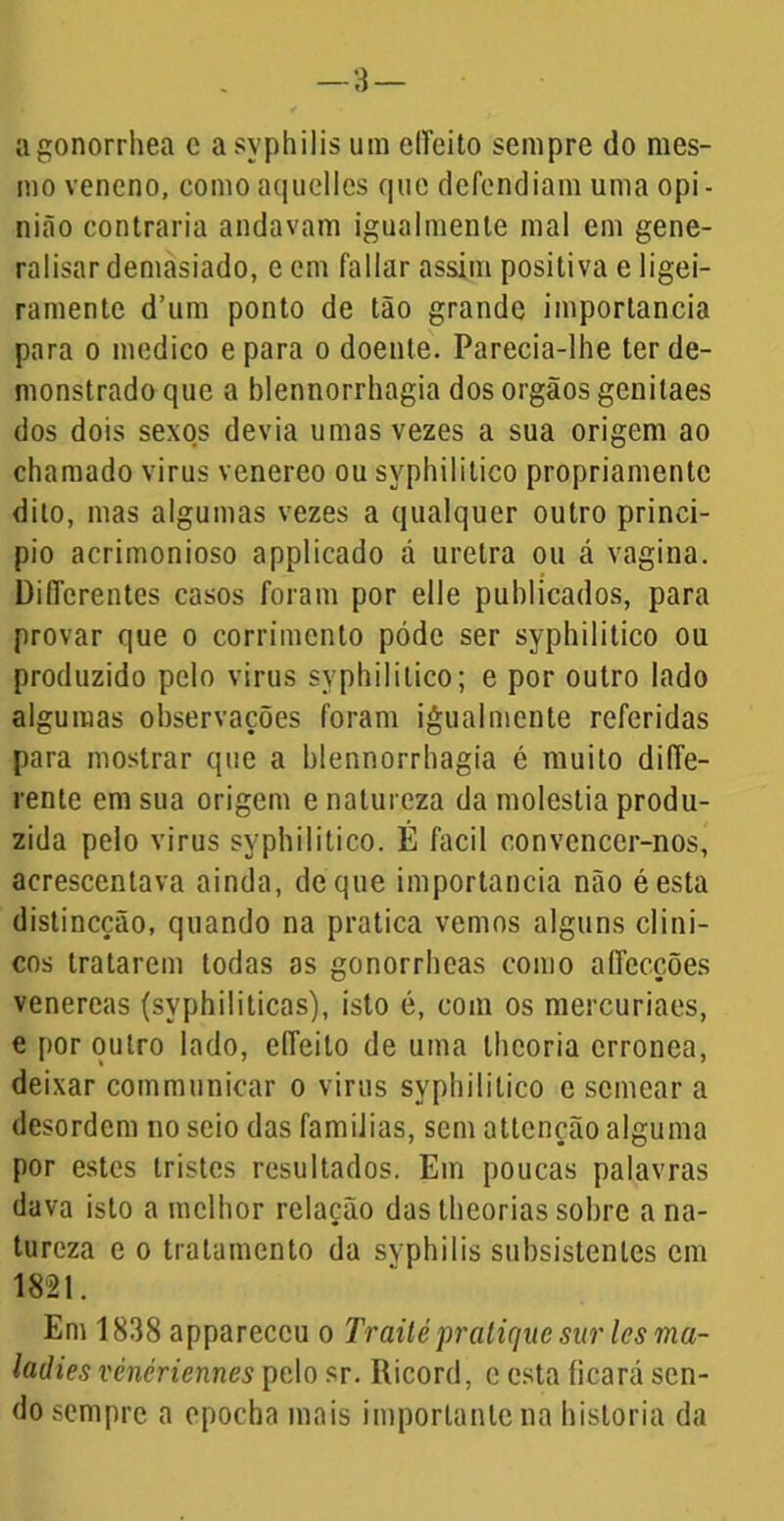 —3 — agonorrhea e a syphilis um eíTeito sempre do mes- mo veneno, comoaquelles quo defendiam uma opi- nião contraria andavam igualmente mal em gene- ralisar demasiado, e em fallar assim positiva e ligei- ramente d’um ponto de tão grande importância para o medico e para o doente. Parecia-lhe ter de- monstrado que a blennorrhagia dos orgãos genitaes dos dois sexos devia umas vezes a sua origem ao chamado virus venereo ou syphilitico propriamente dito, mas algumas vezes a qualquer outro princi- pio acrimonioso applicado á uretra ou á vagina. Differentes casos foram por elle publicados, para provar que o corrimento póde ser syphilitico ou produzido pelo virus syphilitico; e por outro lado algumas observações foram igualmente referidas para mostrar que a blennorrhagia é muito diffe- rente em sua origem e natureza da moléstia produ- zida pelo virus syphilitico. É facil convencer-nos, acrescentava ainda, de que importância não éesta distineção, quando na pratica vemos alguns clíni- cos tratarem todas as gonorrheas como aílecções venereas (syphiliticas), isto é, com os mercuriaes, e por outro lado, effeilo de uma theoria errônea, deixar communicar o virus syphilitico e semear a desordem no seio das famílias, sem atlcnção alguma por estes tristes resultados. Em poucas palavras dava isto a melhor relação das theorias sobre a na- tureza e o tratamento da svphilis subsistentes em 1821. Em 1838 appareccu o Trailé pratique sur les ma- ladies vénériennes pelo sr. Ricord, c esta ficará sen- do sempre a epocha mais importante na historia da