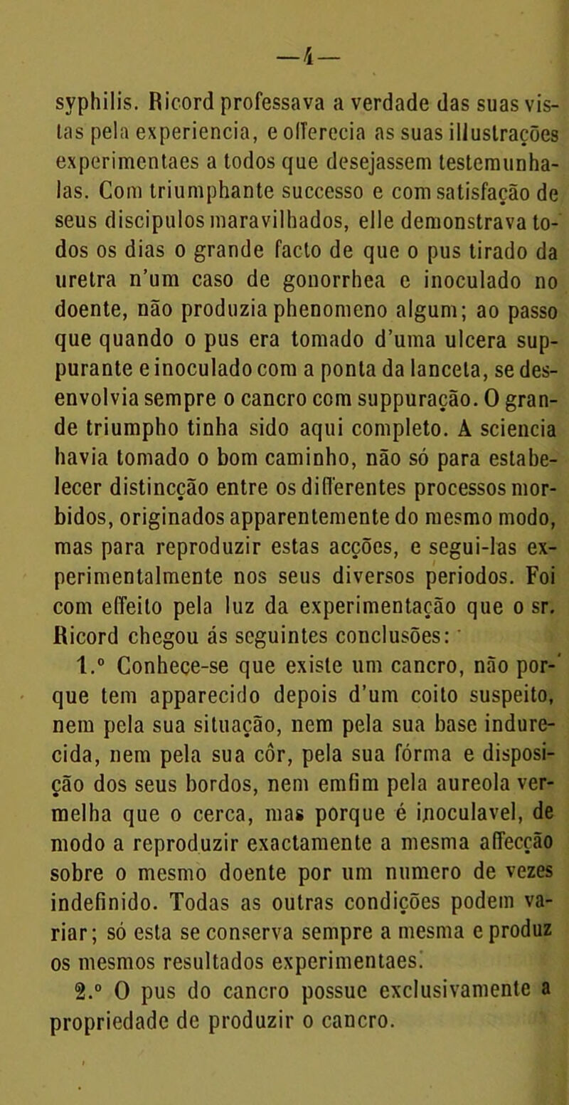 —4— syphilis. Ricord professava a verdade das suas vis- tas pela experiencia, e oITerecia as suas iliustrações experimentaes a todos que desejassem testemunha- las. Com triumphante successo e com satisfação de seus discípulos maravilhados, elle demonstrava to- dos os dias o grande facto de que o pus tirado da uretra n’um caso de gonorrhea c inoculado no doente, não produzia phenomeno algum; ao passo que quando o pus era tomado d’uma ulcera sup- purante e inoculado com a ponta da lanceta, se des- envolvia sempre o cancro com suppuração. O gran- de triumpho tinha sido aqui completo. A sciencia havia tomado o bom caminho, não só para estabe- lecer distincção entre os diflerentes processos mór- bidos, originados apparentemente do mesmo modo, mas para reproduzir estas acções, e segui-las ex- perimentalmente nos seus diversos periodos. Foi com effeito pela luz da experimentação que o sr. Ricord chegou ás seguintes conclusões:' 1. ° Conhece-se que existe um cancro, não por-' que tem apparecido depois d’um coito suspeito, nem pela sua situação, nem pela sua base indure- cida, nem pela sua côr, pela sua fórma e disposi- ção dos seus bordos, nem emfim pela aureola ver- melha que o cerca, mas porque é inoculavel, de modo a reproduzir exactamente a mesma affecção sobre o mesmo doente por um numero de vezes indefinido. Todas as outras condições podem va- riar; só esta se conserva sempre a mesma e produz os mesmos resultados experimentaes! 2. ° O pus do cancro possue exclusivamente a propriedade de produzir o cancro.