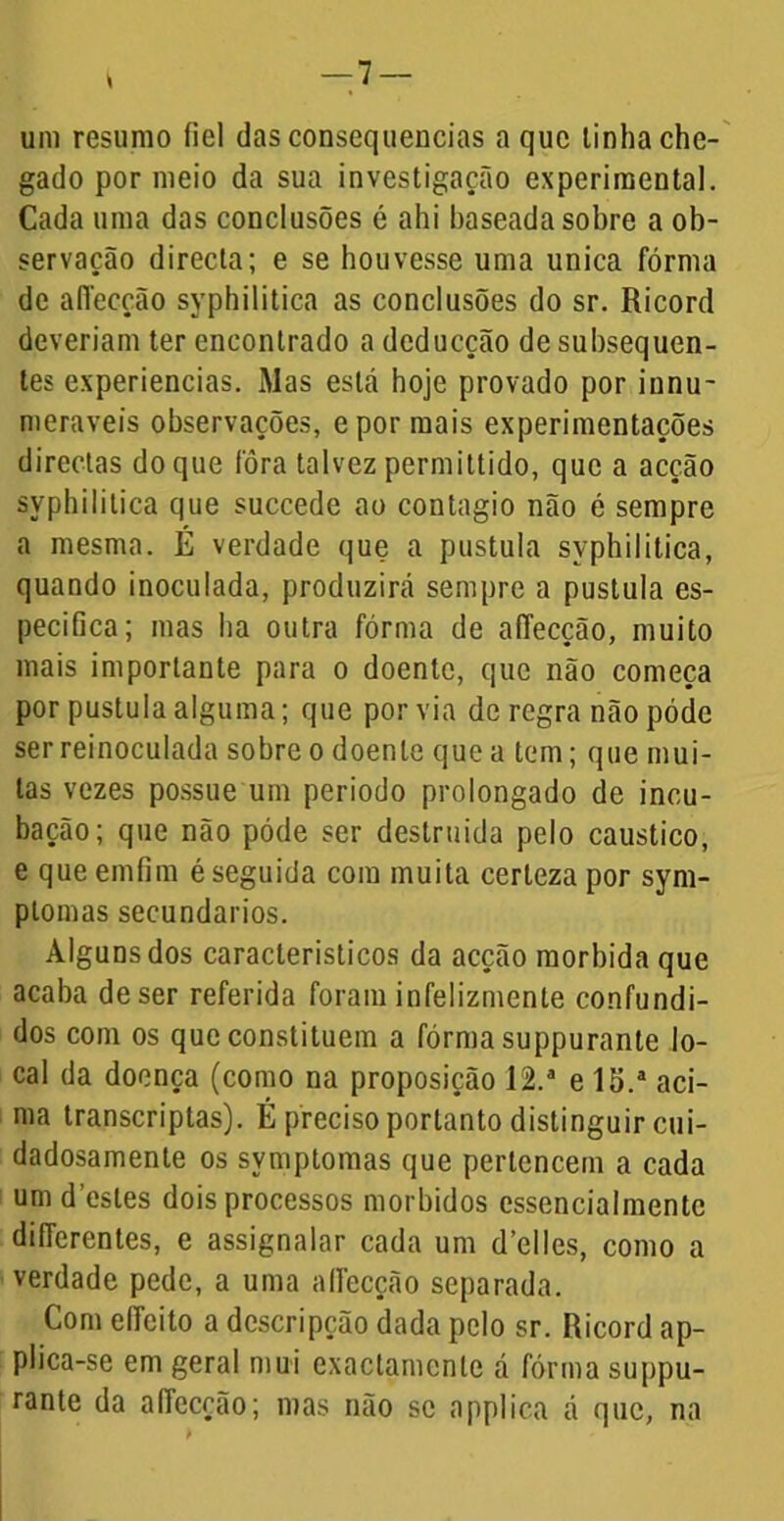 um resumo fiel das consequências a que linha che- gado por meio da sua investigação experimental. Cada uma das conclusões é ahi baseada sobre a ob- servação directa; e se houvesse uma unica fórma de affecção syphilitica as conclusões do sr. Ricord deveriam ter encontrado a dcducção de subsequen- tes experiencias. Mas está hoje provado por innu- meraveis observações, epor mais experimentações directas do que fôra talvez permittido, que a acção syphilitica que succede ao contagio não é sempre a mesma. É verdade que a pustula syphilitica, quando inoculada, produzirá sempre a pustula es- pecifica; mas ha outra fórma de affecção, muito mais importante para o doente, que não começa por pustula alguma; que por via de regra não póde serreinoculada sobre o doente que a tem; que mui- tas vezes possue um periodo prolongado de incu- bação; que não póde ser destruída pelo cáustico, e que emfim é seguida com muita certeza por sym- plomas secundários. Alguns dos característicos da acção mórbida que acaba de ser referida foram infelizmente confundi- dos com os que constituem a fórma suppurante lo- cal da doença (como na proposição 12.° e 15.a aci- ma transcriptas). É preciso portanto distinguir cui- dadosamente os symptomas que pertencem a cada um destes dois processos morbidos essencialmentc diíTerentes, e assignalar cada um d’el!es, como a verdade pede, a uma alfecção separada. Com elfcito a descripção dada pelo sr. Ricord ap- plica-se em geral mui exactamenle á fórma suppu- rante da affecção; mas não se applica á que, na