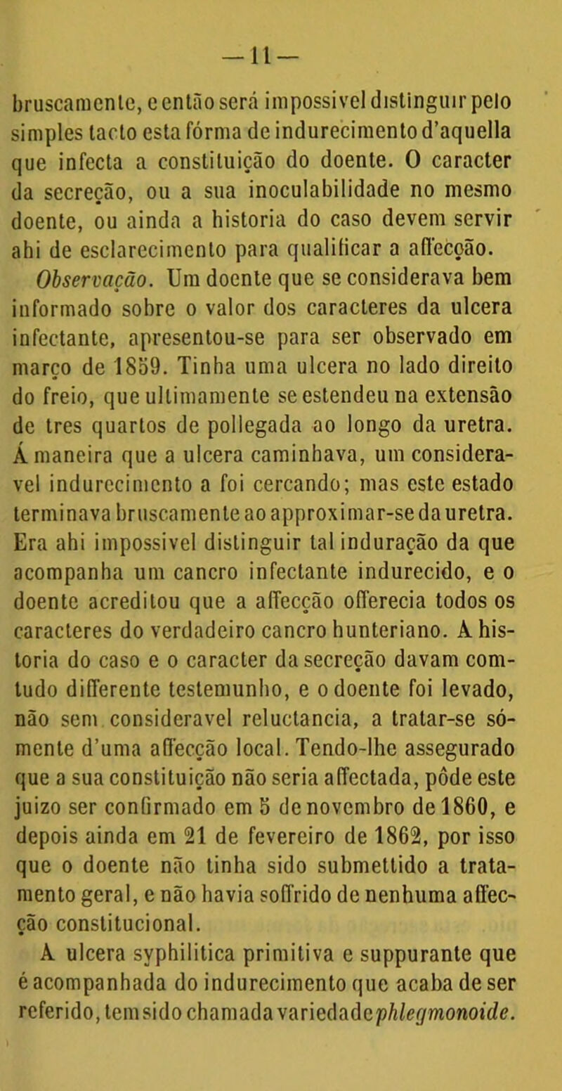 -11- bruscamenle, e então será impossível distinguir peio simples tacto esta fórma de indurecimento d’aquella que infecta a constituição do doente. O caracter da secreção, ou a sua inoculabilidade no mesmo doente, ou ainda a historia do caso devem servir abi de esclarecimento para qualificar a affccoão. Observação. Um doente que se considerava bem informado sobre o valor dos caracteres da ulcera infectante, apresentou-se para ser observado em março de 1859. Tinha uma ulcera no lado direito do freio, que ullimamenle se estendeu na extensão de tres quartos de pollegada ao longo da uretra. Á maneira que a ulcera caminhava, um considerá- vel indurecimento a foi cercando; mas este estado terminava bruscamente ao approximar-se da uretra. Era ahi impossível distinguir talinduração da que acompanha um cancro infectante indurecido, e o doente acreditou que a affecção offerecia todos os caracteres do verdadeiro cancro hunteriano. A. his- toria do caso e o caracter da secreção davam com- tudo differente testemunho, e o doente foi levado, não sem considerável reluctancia, a tratar-se só- mente d’uma affecção local. Tendo-lhe assegurado que a sua constituição não seria affectada, pôde este juizo ser confirmado em 5 de novembro de 1860, e depois ainda em 21 de fevereiro de 1862, por isso que o doente não tinha sido submettido a trata- mento geral, e não havia soffrido de nenhuma affec- ção constitucional. A ulcera syphilitica primitiva e suppurante que é acompanhada do indurecimento que acaba de ser referido, tem sido chamada yaÜGchàcphleíjmonoide.