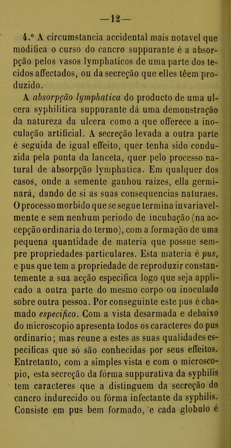 — 12— 4.° A circumstancia accidental mais notável que modifica o curso do cancro suppurante é a absor- pção pelos vasos lymphaticos de uma parte dos te- cidos affectados, ou da secreção que elles têem pro- duzido. A absorpção lymphatica do producto de uma ul- cera syphilitica suppurante dá uma demonstração da natureza da ulcera como a que oflerece a ino- culação artificial. A secreção levada a outra parte é seguida de igual efifeito, quer tenha sido condu- zida pela ponta da lanceta, quer pelo processo na- tural de absorpção lymphatica. Em qualquer dos casos, onde a semente ganhou raizes, ella germi- nará, dando de si as suas consequências naluraes. Oprocesso morbido que se segue termina invariavel- mente e sem nenhum periodo de incubação (na ac- cepção ordinaria do termo), com a formação de uma pequena quantidade de matéria que possue sem- pre propriedades particulares. Esta matéria é pus, e pus que tem a propriedade de reproduzir constan- temente a sua acção especifica logo que seja appli- cado a outra parte do mesmo corpo ou inoculado sobre outra pessoa. Por conseguinte este pus é cha- mado especifico. Com a vista desarmada e debaixo do microscopio apresenta todos os caracteres do pus ordinário; mas reune a estes as suas qualidades es- pecificas que só são conhecidas por seus efleitos. Entretanto, com a simples vista e com o microsco- pio, esta secreção da fórma suppurativa da syphilis tem caracteres que a distinguem da secreção do cancro indurecido ou fórma infectante da syphilis. Consiste em pus bem formado, e cada globulo é