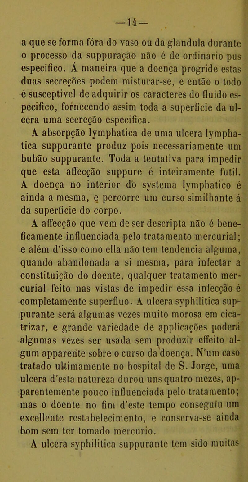 — 14- a que se forma fóra do vaso ou da glandula durante o processo da suppuração não é de ordinário pus especifico. Á maneira que a doença progride estas duas secreções podem misturar-se, e então o todo é susceptível de adquirir os caracteres do fluido es- pecifico, fornecendo assim toda a superfície da ul- cera uma secreção especifica. A absorpção lymphatica de uma ulcera lympha- tica suppurante produz pois necessariamente um bubão suppurante. Toda a tentativa para impedir que esta affecção suppure é inteiramente futil. A doença no interior do syslema lymphatico é ainda a mesma, e percorre um curso similhante á da superfície do corpo. A aflecção que vem de ser descripta não é bene- ficamente influenciada pelo tratamento mercurial; e além d’isso como ella não tem tendencia alguma, quando abandonada a si mesma, para infectar a constituição do doente, qualquer tratamento mer- curial feito nas vistas de impedir essa infecção é completamente supérfluo. A ulcera syphilitica sup- purante será algumas vezes muito morosa em cica- trizar, e grande variedade de applicações poderá algumas vezes ser usada sem produzir eíTeito al- gum apparente sobre o curso da doença. N’um caso tratado uUimamente no hospital de S. Jorge, uma ulcera d’esta natureza durou uns quatro mezes, ap- parentemente pouco influenciada pelo tratamento; mas o doente no fim d’este tempo conseguiu um excellente restabelecimento, e conserva-se ainda bom sem ter tomado mercúrio. A ulcera syphilitica suppurante tem sido muitas