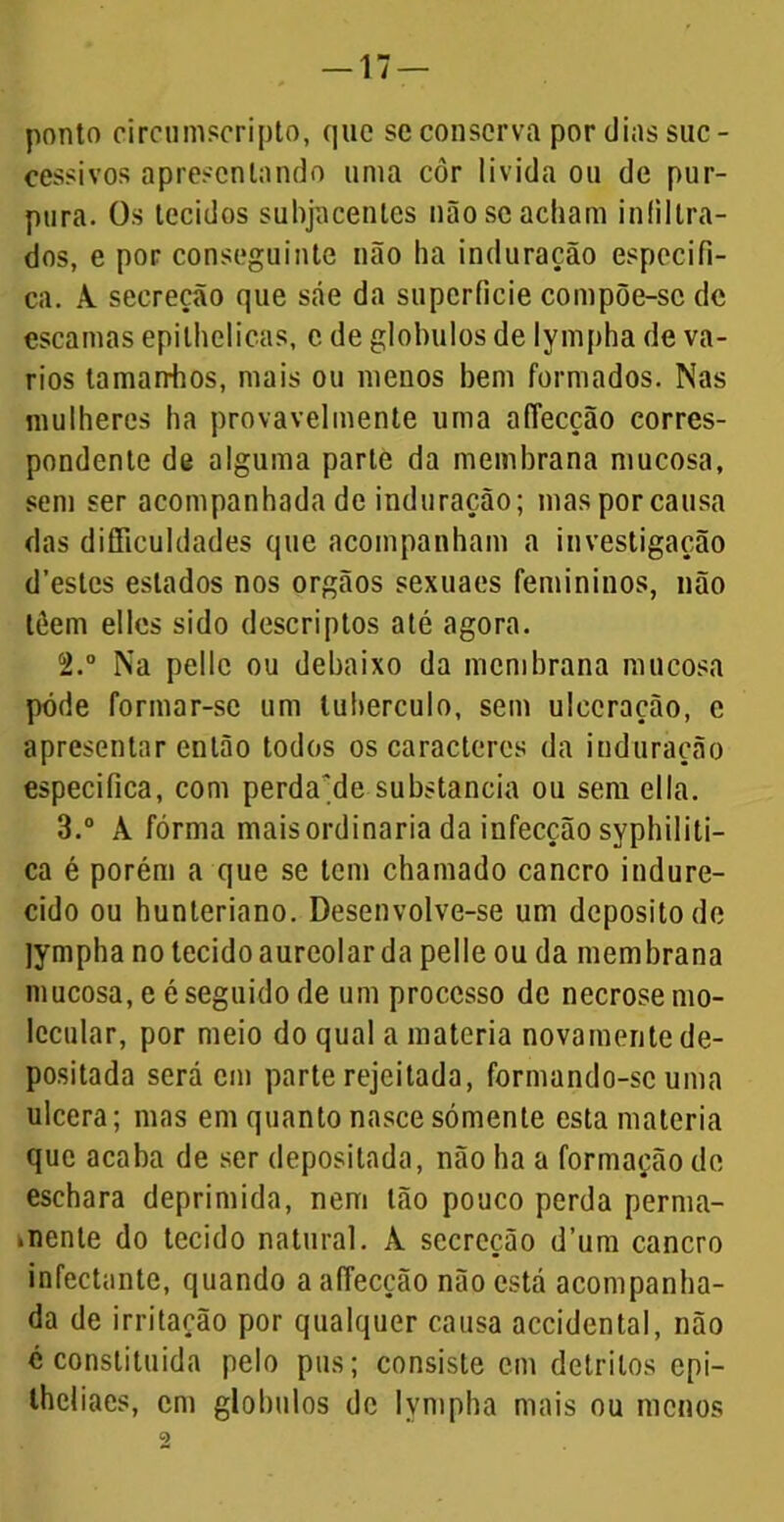 ponto circumscripto, que se conserva por dias suc- cessivos apresentando uma côr lívida ou de pur- pura. Os tecidos subjacentes não se acham infiltra- dos, e por conseguinte não ha induração especifi- ca. A secreção que sáe da superfície compõe-se dc escamas epilhelicas, c de globulos de lympha de vá- rios tamairhos, mais ou menos bem formados. Nas mulheres ha provavelmente uma affecção corres- pondente de alguma parte da membrana mucosa, sem ser acompanhada de induração; mas por causa das difficuldades que acompanham a investigação d’estes estados nos orgãos sexuaes femininos, não lêem elles sido descriptos até agora. 2. ° Na pellc ou debaixo da membrana mucosa pôde formar-se um tubérculo, sem ulceração, e apresentar então todos os caracteres da induração especifica, com perdade substancia ou sem ella. 3. ° À fórma maisordinaria da infecção syphiliti- ca é porém a que se tem chamado cancro indure- cido ou hunteriano. Desenvolve-se um deposito de jympha no tecido aureolar da pelle ou da membrana mucosa, e é seguido de um processo dc necrose mo- lecular, por meio do qual a matéria novamente de- positada será em parte rejeitada, formando-se uma ulcera; mas em quanto nasce sómente esta matéria que acaba de ser depositada, não ha a formação dc eschara deprimida, nem tão pouco perda perma- nente do tecido natural. À secreção d’um cancro infectantc, quando a affecção não está acompanha- da de irritação por qualquer causa accidental, não é constituída pelo pus; consiste cm detritos epi- theliaes, em globulos dc lympha mais ou menos c>
