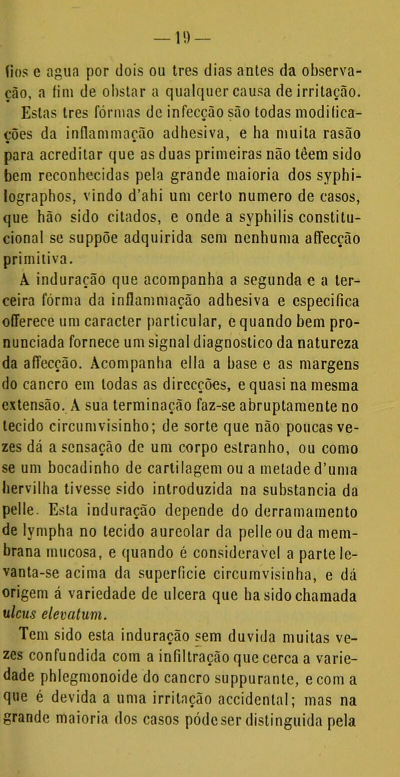 fios e agua por dois ou tres dias antes da observa- ção, a íim de obstar a qualquer causa de irritação. Estas Ires fôrmas de infecção são todas modifica- ções da inflammação adhesiva, e ha muita rasão para acreditar que as duas primeiras não têem sido bem reconhecidas pela grande maioria dos syphi- lographos, vindo d’ahi um certo numero de casos, que hão sido citados, e ondea syphilis constitu- cional se suppõe adquirida sem nenhuma afTecção primitiva. A induração que acompanha a segunda e a ter- ceira fôrma da inflammação adhesiva e especifica oíTerece um caracter particular, e quando hem pro- nunciada fornece um signal diagnostico da natureza da afTecção. Acompanha ella a base e as margens do cancro em todas as direcções, e quasi na mesma extensão. A sua terminação faz-se abruptamente no tecido circumvisinho; de sorte que não poucas ve- zes dá a sensação de um corpo estranho, ou como se um bocadinho de cartilagem ou a metade d’uma liervilha tivesse sido introduzida na substancia da pelle. Esta induração depende do derramamento de lympha no tecido aureolar da pelle ou da mem- brana mucosa, e quando é considerável a parte lc- vanta-se acima da superfície circumvisinha, e dá origem á variedade de ulcera que ha sido chamada ulcus elevatum. Tem sido esta induração sem duvida muitas ve- zes confundida com a infiltração que cerca a varie- dade phlegmonoide do cancro suppurante, ecom a que é devida a uma irritação accidental; mas na grande maioria dos casos pódeser distinguida pela