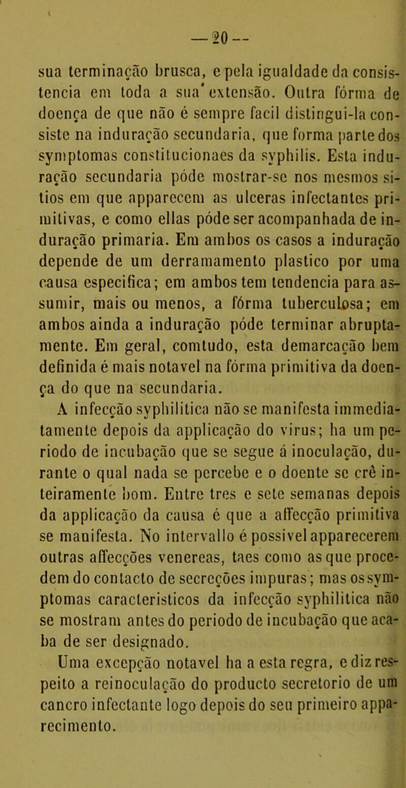 sua terminação brusca, e pela igualdade da consis- tência em toda a sua'extensão. Outra fórma de doença de que não é sempre facii distingui-la con- siste na induração secundaria, que forma parte dos symptomas constilucionaes da syphilis. Esta indu- ração secundaria póde mostrar-se nos mesmos si- tios em que appareccm as ulceras infectantes pri- mitivas, e como ellas póde ser acompanhada de in- duração primaria. Em ambos os casos a induração depende de um derramamento plástico por uma causa especifica; em ambos tem tendencia para as- sumir, mais ou menos, a fórma tuberculosa; em ambos ainda a induração póde terminar abrupta- mente. Em geral, comtudo, esta demarcação bem definida é mais notável na fórma primitiva da doen- ça do que na secundaria. A infecção syphilitica não se manifesta immcdia- tamenle depois da applicação do virus; ha um pe- ríodo de incubação que se segue á inoculação, du- rante o qual nada se percebe e o doente se crê in- teiramenle bom. Entre tres e sete semanas depois da applicação da causa é que a affeccão primitiva se manifesta. No intervallo é possível apparecerem outras affecções venereas, taes como as que proce- dem do contacto de secreções impuras; mas os sym- ptomas característicos da infecção syphilitica não se mostram antes do periodo de incubação que aca- ba de ser designado. Uma excepção notável ha a esta regra, e diz res- peito a reinoculação do produeto secretorio de um cancro infectante logo depois do seu primeiro appa- recimento.