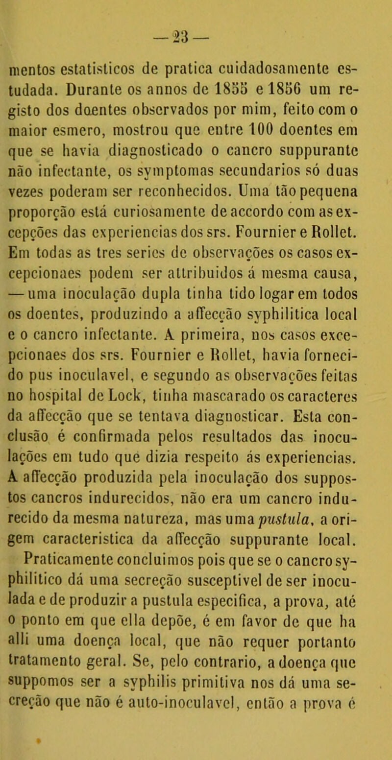 mentos estatísticos de pratica cuidadosamente es- tudada. Durante os annos de 1855 e 1856 um re- gisto dos dQentes observados por mim, feito com o maior esmero, mostrou que entre 100 doentes em que se havia diagnosticado o cancro suppurante não infectante, os symptomas secundários só duas vezes poderam ser reconhecidos. Uma tão pequena proporção está curiosamente deaccordo com asex- cepções das experiências dos srs. Fournier e Rollet. Em todas as tres series de observações os casos ex- cepcionaes podem ser allribuidos á mesma causa, — uma inoculação dupla tinha tidoiogarem todos os doentes, produzindo a affecção syphilitica local e o cancro infectante. A primeira, nos casos exce- pcionaes dos srs. Fournier e Rollet, havia forneci- do pus inoculavel, e segundo as observações feitas no hospital de Lock, tinha mascarado os caracteres da aflecção que se tentava diagnosticar. Esta con- clusão é confirmada pelos resultados das inocu- lações em tudo que dizia respeito ás experiencias. A aíTecção produzida pela inoculação dos suppos- tos cancros indurecidos, não era um cancro indu- recido da mesma natureza, mas uma pustula, a ori- gem característica da affecção suppurante local. Praticamente concluímos pois que se o cancrosy- philitico dá uma secreção susceptível de ser inocu- lada e de produzir a pustula especifica, a prova, até o ponto em que ella depõe, é em favor de que ha alli uma doença local, que não requer portanto tratamento geral. Se, pelo contrario, a doença que suppomos ser a syphilis primitiva nos dá uma se- creção que não é auto-inoculavel, então a prova é