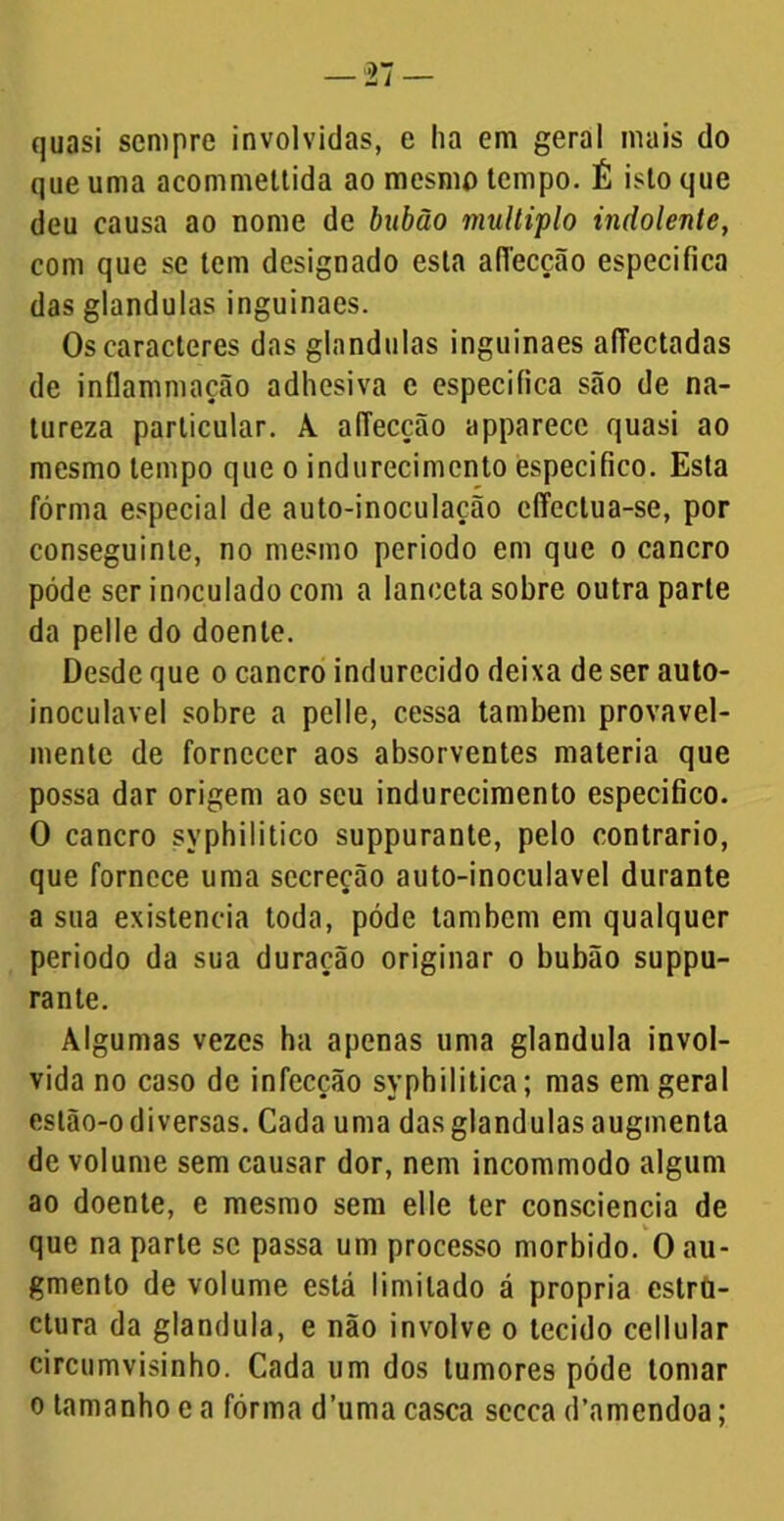 quasi sempre involvidas, e ha em geral mais do que uma acommettida ao mesmo tempo. É isto que deu causa ao nome de bubão múltiplo indolente, com que se tem designado esta adecção especifica das glandulas inguinaes. Os caracteres das glandulas inguinaes aíTectadas de inílammação adhesiva e especifica são de na- tureza particular. A. alTecção apparecc quasi ao mesmo tempo que o indurecimcnto especifico. Esta fórma especial de auto-inoculação cíTectua-se, por conseguinte, no mesmo periodo em que o cancro póde ser inoculado com a lanceta sobre outra parte da pelle do doente. Desde que o cancro indurecido deixa de ser auto- inoculavel sobre a pelle, cessa também provavel- mente de fornecer aos absorventes matéria que possa dar origem ao seu indurccimento especifico. O cancro syphilitico suppurante, pelo contrario, que fornece uma secreção auto-inoculavel durante a sua existência toda, póde também em qualquer periodo da sua duração originar o bubão suppu- rante. Algumas vezes ha apenas uma glandula invol- vida no caso de infecção syphilitica; mas em geral eslão-o diversas. Cada uma das glandulas augmenta de volume sem causar dor, nem incommodo algum ao doente, e mesmo sem elle ter consciência de que na parle se passa um processo morbido. O au- gmento de volume está limitado á própria estro- ctura da glandula, e não involve o tecido cellular circumvisinho. Cada um dos tumores póde tomar o tamanho e a fórma d’uma casca sccca d’amendoa;