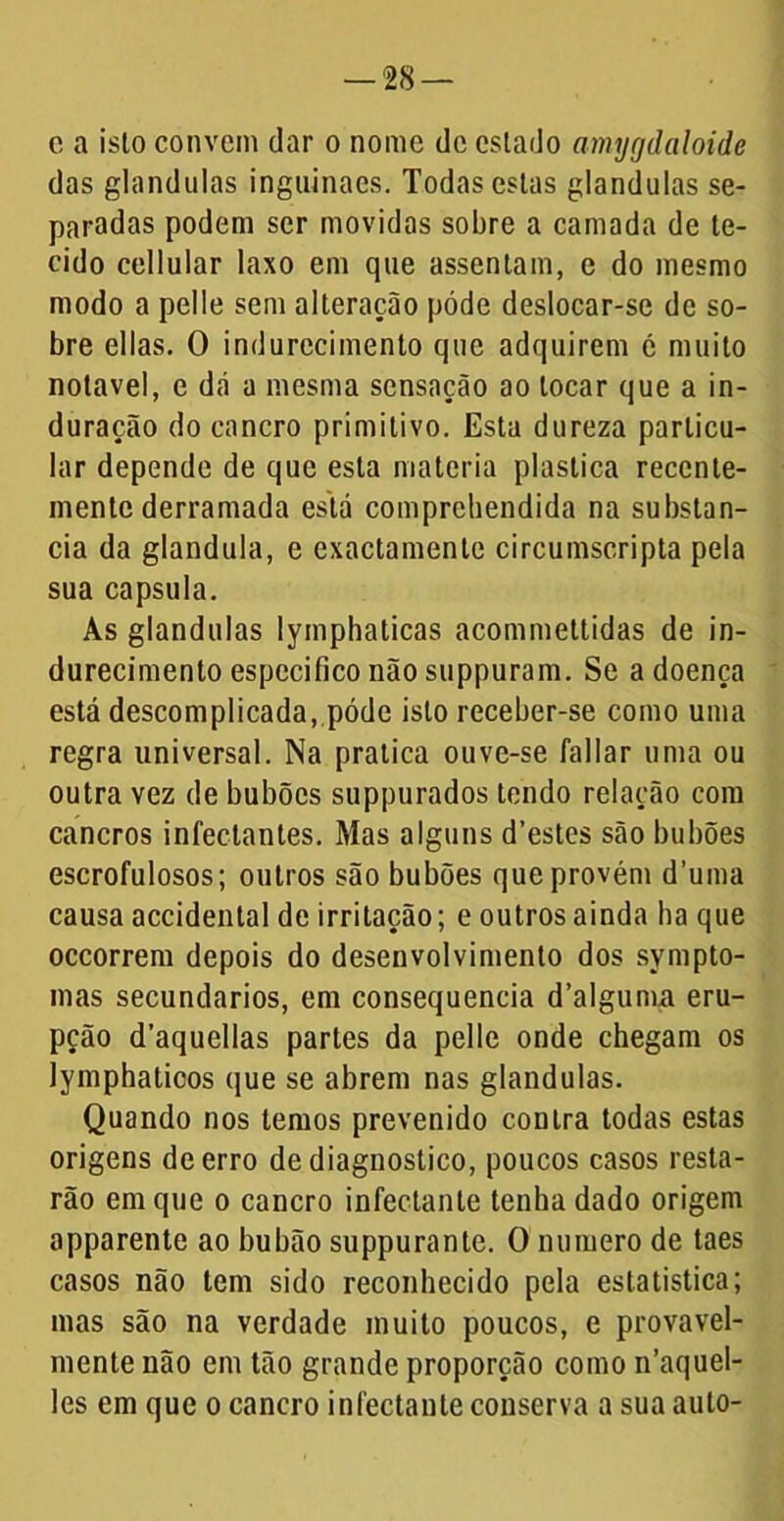 e a isto convem dar o nome de cslado amygdaloide das glandulas inguinaes. Todas estas glandulas se- paradas podem ser movidas sobre a camada de te- cido cellular laxo em que assentam, e do mesmo modo a pelle sem alteração póde deslocar-se de so- bre ellas. O indurecimento que adquirem é muito notável, e dá a mesma sensação ao locar que a in- duração do cancro primitivo. Esta dureza particu- lar depende de que esta matéria plastica recente- mente derramada está comprehendida na substan- cia da glandula, e exactamentc circumscripta pela sua capsula. As glandulas lymphaticas acommettidas de in- durecimento especifico não suppuram. Se a doença está descomplicada, póde isto receber-se como uma regra universal. Na pratica ouve-se fallar uma ou outra vez de bubõcs suppurados tendo relação com cancros infectantes. Mas alguns d’estes são bubões escrofulosos; outros são bubões que provém d’uma causa accidental de irritação; e outros ainda ba que occorrem depois do desenvolvimento dos sympto- mas secundários, em consequência d’alguma eru- pção d’aquellas parles da pelle onde chegam os lymphaticos que se abrem nas glandulas. Quando nos lemos prevenido contra todas estas origens de erro de diagnostico, poucos casos resta- rão em que o cancro infectanle tenha dado origem apparente ao bubão suppurante. O numero de taes casos não tem sido reconhecido pela estatística; mas são na verdade muito poucos, e provavel- mente não em tão grande proporção como iTaquel- les em que o cancro infectanle conserva a sua auto-