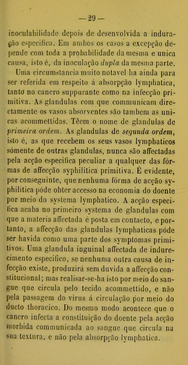 inoculabilidade depois de desenvolvida a indura- ção especifica. Em ambos os casos a exccpção de- pende com toda a probabilidade da mesma e uniea causa, isto c, da inoculação dupla da mesma parte. Uma circumstancia muito notável ba ainda para ser referida em respeito á absorpção Iymphatica, tanto no cancro suppurante como na infecção pri- mitiva. Às glandulas com que communicam dirc- ctamente os vasos absorventes são lambem as úni- cas acommettidas. Têcm o nome de glandulas de primeira ordem. As glandulas de sef/unda ordem, isto é, as que recebem os seus vasos lymphaticos sómente de outras glandulas, nunca são afifectadas pela acção especifica peculiar a qualquer das fôr- mas de affecção syphiIitica primitiva. É evidente, por conseguinte, quenenhuma fórma de acção sy- philitica póde obter accesso na economia do doente por meio do syslema lymphalico. À acção especi- fica acaba no primeiro systema de glandulas com que a matéria affeclada é posta em contacto, e por- tanto, a affecção das glandulas lymphaticas póde ser havida como uma parle dos symplomas primi- tivos. Uma glandula inguinal affectada de indure- cimento especifico, se nenhuma outra causa de in- fecção existe, produzirá sem duvida a affecção con- stitucional; mas realisar-se-ha isto por meio do san- gue que circula pelo tecido acommeltido, e não pela passagem do virus á circulação por meio do dueto thoracico. Do mesmo modo acontece que o cancro infecta a constituição do doente pela acção mórbida communicada ao sangue que circula na sua textura, e não pela absorpção Iymphatica.