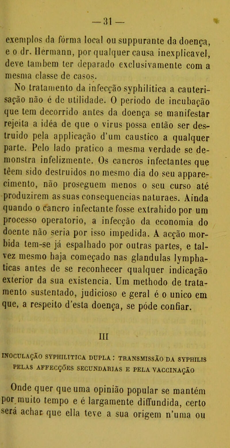 -:n — exemplos da forma local ou suppurante da doença, e o dr. Hermann, por qualquer causa inexplicável, deve lambem ler deparado exclusiva mente com a mesma classe de casos. No tratamento da infecção syphilitica a cauteri- sacão não é de utilidade. O periodo de incubação que tem decorrido antes da doença se manifestar rejeita a idéa de que o virus possa então ser des- truído pela applicação d’um cáustico a qualquer parte. Pelo lado pratico a mesma verdade se de- monstra infelizmente. Os cancros infectantes que têem sido destruídos no mesmo dia do seu appare- cimento, não proseguem menos o seu curso até produzirem as suas consequências naturaes. Ainda quando o cancro infectanle fosse extrahidopor um processo operatorio, a infecção da economia do doente não seria por isso impedida. A acção mór- bida tem-se já espalhado por outras partes, e tal- vez mesmo haja começado nas glandulas lympha- ticas antes de se reconhecer qualquer indicação exterior da sua existência. Um methodo de trata- mento sustentado, judicioso e geral é o unico em que, a respeito d’esla doença, se póde confiar. III INOCULAÇÃO SYPHILITICA DUPLA : TRANSMISSÃO DA SYPHILIS PELAS AFFECÇÕES SECUNDARIAS E PELA VACCINAÇÃO Onde quer que uma opinião popular se mantém por muito tempo e é largamente diíTundida, certo será achar que ella teve a sua origem n’uma ou