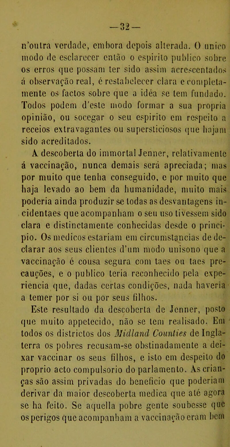 -32- n’oulra verdade, embora depois alterada. O iinico modo de esclarecer catão o espirito publico sobre os erros que possam ter sido assim acrescentados á observação real, é restabelecer clara e completa- mente os factos sobre que a idéa se tem fundado. Todos podem deste modo formar a sua própria opinião, ou socegar o seu espirito cm respeito a receios extravagantes ou supersticiosos que hajam sido acreditados. A. descoberta do immorlal Jenner, relativamenlc á vaceinação, nunca demais será apreciada; mas por muito que tenha conseguido, c por muito que haja levado ao bem da humanidade, muito mais poderia ainda produzir se todas as desvantagens in- cidentaes que acompanham o seu uso tivessem sido clara e distinctamenle conhecidas desde o princi- pio. Os médicos estariam em circumstancias de de- clarar aos seus clientes d’um modo unisono que a vaceinação c cousa segura com taes ou taes pre- cauções, e o publico teria reconhecido pela expe- riencia que, dadas certas condições, nada haveria a temer por si ou por seus filhos. Este resultado da descoberta de Jenner, posto que muito appetecido, não se tem realisado. Em todos os districtos dos Midland Counties de Ingla- terra os pobres recusam-se obstinadamente a dei- xar vaccinar os seus filhos, e isto em despeito do proprio acto compulsorio do parlamento. As crian- ças são assim privadas do beneficio que poderiam derivar da maior descoberta medica que até agora se ha feito. Se aquella pobre gente soubesse que os perigos que acompanham a vaceinação eram bem
