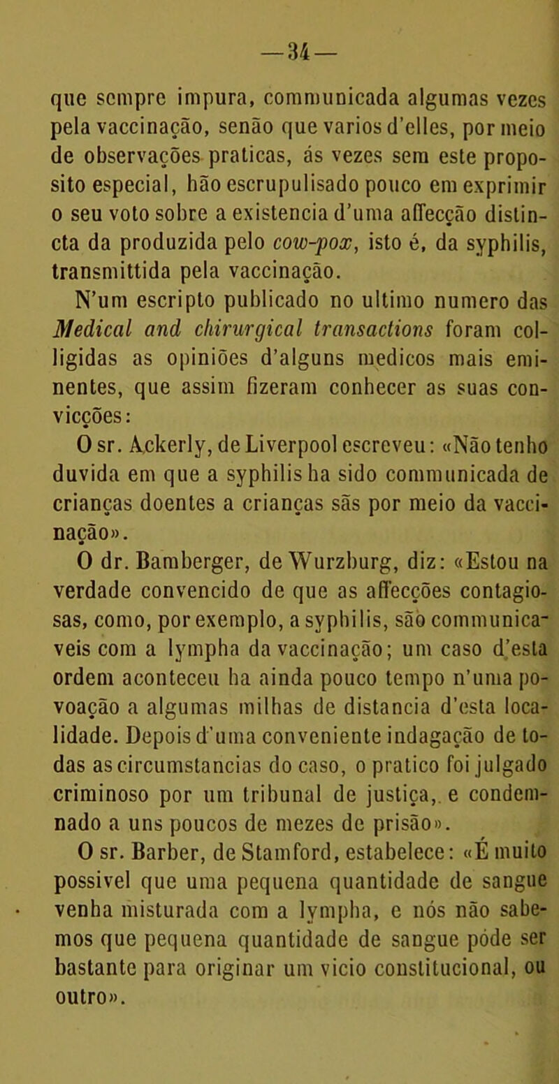 que sempre impura, communicada algumas vezes pela vaccinação, senão que vários cTelles, por meio de observações praticas, ás vezes sem este propo- sito especial, hão escrupulisado pouco em exprimir o seu voto sobre a existência d’uma afiecção distin- cta da produzida pelo cow-pox, isto é, da syphilis, transmittida pela vaccinação. N’um escripto publicado no ultimo numero das Medicai and cliirurgical transactions foram col- ligidas as opiniões d’alguns médicos mais emi- nentes, que assim fizeram conhecer as suas con- vicções: O sr. Ackerly, de Liverpool escreveu: «Não tenho duvida em que a syphilis ha sido communicada de crianças doentes a crianças sãs por meio da vacci- nação». O dr. Bamberger, de Wurzburg, diz: «Estou na verdade convencido de que as affecções contagio- sas, como, por exemplo, a syphilis, são communica- veis com a lympha da vaccinação; um caso d’esla ordem aconteceu ha ainda pouco tempo n’uma po- voação a algumas milhas de distancia d’esta loca- lidade. Depois d’uma conveniente indagação de to- das ascircumstancias do caso, o pratico foi julgado criminoso por um tribunal de justiça, e condem- nado a uns poucos de mezes de prisão». O sr. Barber, de Stamford, estabelece: «É muito possível que uma pequena quantidade de sangue venha misturada com a lympha, e nós não sabe- mos que pequena quantidade de sangue póde ser bastante para originar um vicio constitucional, ou outro».