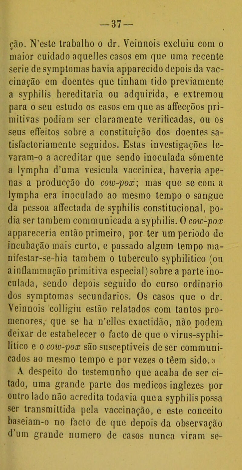 cão. N’este trabalho o dr. Veinnois excluiu com o maior cuidado aquelles casos em que uma recente serie de symptomas havia apparecido depois da vac- cinação em doentes que tinham tido previamente a syphilis hereditária ou adquirida, e extremou para o seu estudo os casos cm que as afiecçõos pri- mitivas podiam ser claramente verificadas, ou os seus efleitos sobre a constituição dos doentes sa- tisfactoriamentc seguidos. Estas investigações le- varam-o a acreditar que sendo inoculada sómente a lympha d’uma vesícula vaccinica, haveria ape- nas a producção do coic-pox; mas que se com a lympha era inoculado ao mesmo tempo o sangue da pessoa afféctada de syphilis constitucional, po- dia ser também communicada a syphilis. O cow-pox appareceria então primeiro, por ter um periodo de incubação mais curto, e passado algum tempo ma- nifestar-se-hia também o tubérculo syphilitico (ou ainflammação primitiva especial) sobre a parte ino- culada, sendo depois seguido do curso ordinário dos symptomas secundários. Os casos que o dr. Veinnois colligiu estão relatados com tantos pro- menores, que se ha n’elles exactidão, não podem deixar de estabelecer o facto de que o virus-syphi- lilico e o coic-pox são susceptíveis de ser communi- cados ao mesmo tempo e por vezes o têem sido.» A despeito do testemunho que acaba de ser ci- tado, uma grande parte dos médicos inglezes por outro lado não acredita todavia que a syphilis possa ser transmittida pela vaccinação, e este conceito baseiam-o no faclo de que depois da observação d um grande numero de casos nunca viram se-