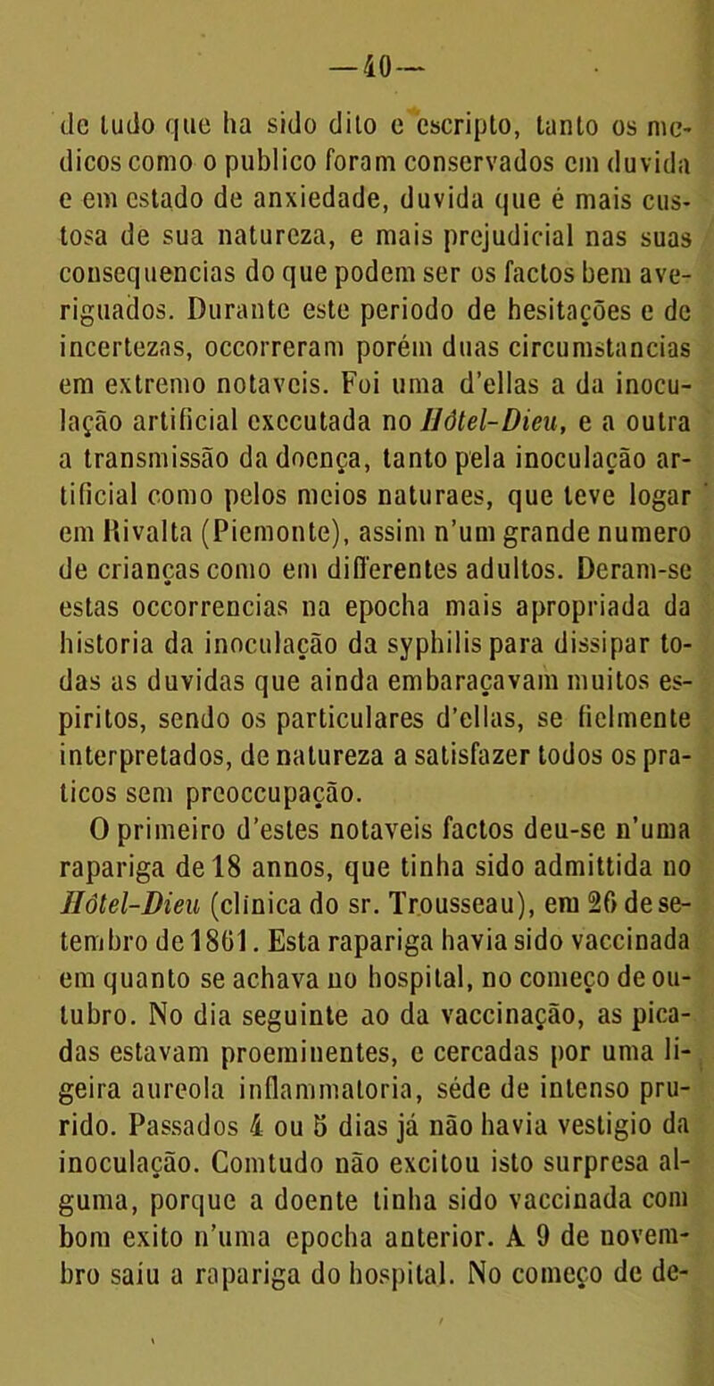 — iO- de ludo que ha sido dito e cscripto, tanto os mé- dicos como o publico foram conservados cm duvida e em estado de ansiedade, duvida que é mais cus- tosa de sua natureza, e mais prejudicial nas suas consequências do que podem ser os factos bem ave- riguados. Durante este periodo de hesitações e de incertezas, occorreram porém duas circumstancias em extremo notáveis. Foi uma d’ellas a da inocu- lação artificial executada no Uôtel-Dieu, e a outra a transmissão da doença, tanto pela inoculação ar- tificial como pelos meios naturaes, que teve logar em Hivalta (Piemonte), assim n’um grande numero de crianças como em differentes adultos. Deram-se estas occorrencias na epocha mais apropriada da historia da inoculação da syphilis para dissipar to- das as duvidas que ainda embaraçavam muitos es- píritos, sendo os particulares d’ellas, se fielmente interpretados, de natureza a satisfazer todos os prá- ticos sem prcoccupação. O primeiro d’estes notáveis factos deu-se n’uma rapariga de 18 annos, que tinha sido admittida no Uôtel-Dieu (clinica do sr. Trousseau), em 26 de se- tembro de 1801. Esta rapariga havia sido vaccinada em quanto se achava no hospital, no começo de ou- tubro. No dia seguinte ao da vaccinação, as pica- das estavam proeminentes, e cercadas por uma li- geira aureola inflammatoria, séde de intenso pru- rido. Passados 4 ou 5 dias já não havia vestígio da inoculação. Comtudo não excitou isto surpresa al- guma, porque a doente tinha sido vaccinada com bom exito n’uma epocha anterior. À 9 de novem- bro saiu a rapariga do hospital. No começo de dc-