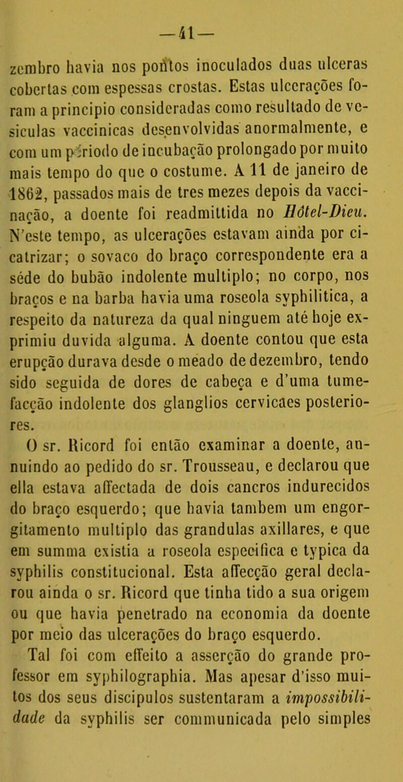 zembro havia nos poritos inoculados duas ulceras cobertas com espessas crostas. Estas ulcerações fo- ram a principio consideradas como resultado de ve- sículas vaccinicas desenvolvidas anormalmente, e com um p'riodo de incubação prolongado por muito mais tempo do que o costume. A 11 de janeiro de 1862, passados mais de tres mezes depois da vacci- nação, a doente foi readmittida no Eôtel-Dieu. N’cste tempo, as ulcerações estavam ainda por ci- catrizar; o sovaco do braço correspondente era a séde do bubão indolente múltiplo; no corpo, nos braços e na barba havia uma roseola syphilitica, a respeito da natureza da qual ninguém até hoje ex- primiu duvida alguma. A doente contou que esta erupção durava desde orneado de dezembro, tendo sido seguida de dores de cabeça e d’uma tume- facção indolente dos glanglios cervicacs posterio- res. O sr. Ricord foi então examinar a doente, an- nuindo ao pedido do sr. Trousseau, e declarou que eila estava affectada de dois cancros indurecidos do braço esquerdo; que havia também um engor- gitamenlo múltiplo das grandulas axillares, e que em summa existia a roseola especifica e typica da syphilis constitucional. Esta afTecçâo geral decla- rou ainda o sr. Ricord que tinha tido a sua origem ou que havia penetrado na economia da doente por meio das ulcerações do braço esquerdo. Tal foi com effeito a asserção do grande pro- fessor em syphilographia. Mas apesar d’isso mui- tos dos seus discípulos sustentaram a impossibili- dade da syphilis ser communicada pelo simples