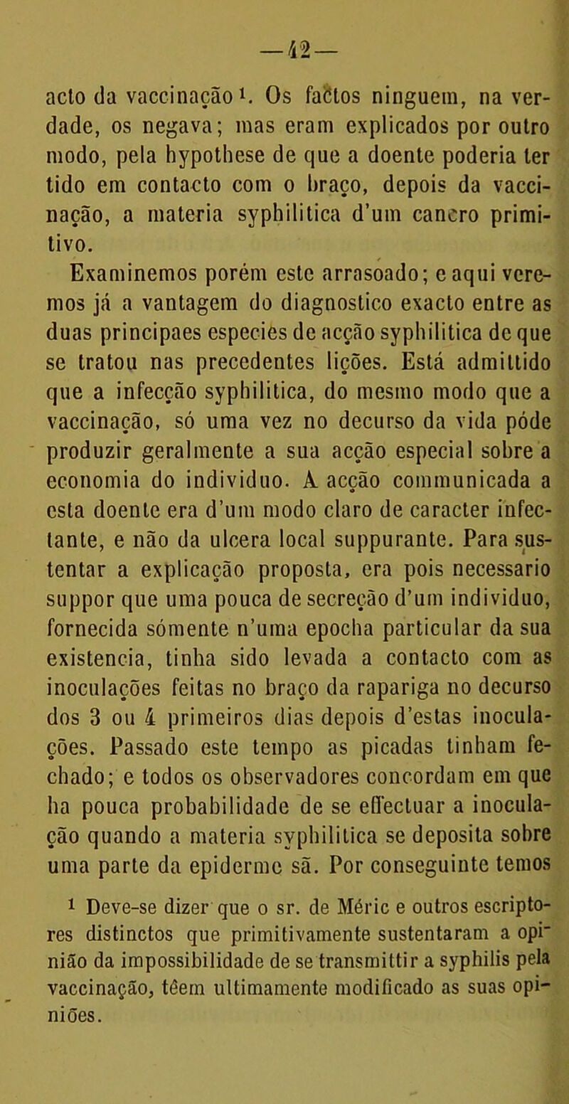 acto da vaccinação1. Os fabtos ninguém, na ver- dade, os negava; mas eram explicados por outro modo, pela hypothese de que a doente poderia ler tido em contacto com o braço, depois da vacci- nação, a matéria syphilitica d’um cancro primi- tivo. Examinemos porém este arrasoado; caqui vere- mos já a vantagem do diagnostico exacto entre as duas principaes especies de acção sypliilitica de que se tratou nas precedentes lições. Está admiltido que a infecção syphilitica, do mesmo modo que a vaccinação, só uma vez no decurso da vida póde produzir geralmente a sua acção especial sobre a economia do indivíduo. A. acção communicada a esta doente era d’um modo claro de caracter infec- tante, e não da ulcera local suppurante. Para sus- tentar a explicação proposta, era pois necessário suppor que uma pouca de secreção d’um indivíduo, fornecida sómente n’uma epoclia particular da sua existência, tinha sido levada a contacto com as inoculações feitas no braço da rapariga no decurso dos 3 ou 4 primeiros dias depois d’estas inocula- ções. Passado este tempo as picadas tinham fe- chado; e todos os observadores concordam em que ha pouca probabilidade de se eflectuar a inocula- ção quando a matéria syphilitica se deposita sobre uma parte da epiderme sã. Por conseguinte temos 1 Deve-se dizer que o sr. de Méric e outros escripto- res distinctos que primitivamente sustentaram a opi- nião da impossibilidade de se transmittir a syphilis pela vaccinação, téein ultimamente modificado as suas opi- niões.