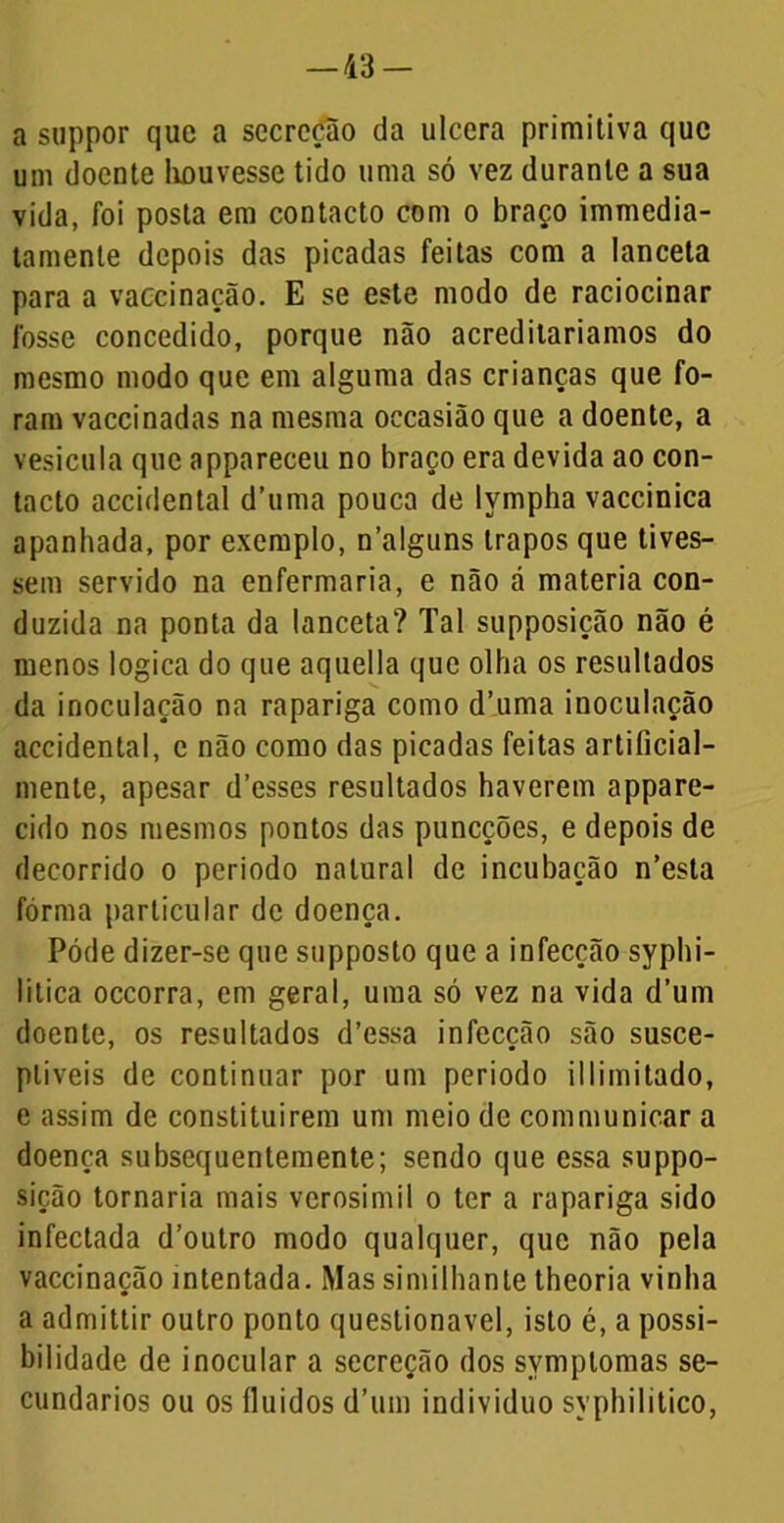 a suppor que a secreção da ulcera primitiva que um doente houvesse tido uma só vez durante a sua vida, foi posta em contacto com o braço immedia- tamenle depois das picadas feitas com a lanceta para a vaccinação. E se este modo de raciocinar fosse concedido, porque não acreditaríamos do mesmo modo que em alguma das crianças que fo- ram vaccinadas na mesma occasião que a doente, a vesícula que appareceu no braço era devida ao con- tacto accidental d’uma pouca de lympha vaccinica apanhada, por exemplo, n’alguns trapos que tives- sem servido na enfermaria, e não á matéria con- duzida na ponta da lanceta? Tal supposição não é menos lógica do que aquella que olha os resultados da inoculação na rapariga como dTima inoculação accidental, c não como das picadas feitas artiíicial- mente, apesar d’esses resultados haverem appare- cido nos mesmos pontos das puneções, e depois de decorrido o periodo natural de incubação n’esta fôrma particular de doença. Póde dizer-se que supposto que a infecção syphi- litica occorra, em geral, uma só vez na vida d’um doente, os resultados d’essa infecção são susce- ptíveis de continuar por um periodo illimitado, e assim de constituírem um meio de communicar a doença subsequentemente; sendo que essa suppo- sição tornaria mais verosímil o ter a rapariga sido infectada d’outro modo qualquer, que não pela vaccinação intentada. Mas similhante theoria vinha a admittir outro ponto questionável, isto é, a possi- bilidade de inocular a secreção dos symplomas se- cundários ou os fluidos d’uin indivíduo syphilitico,
