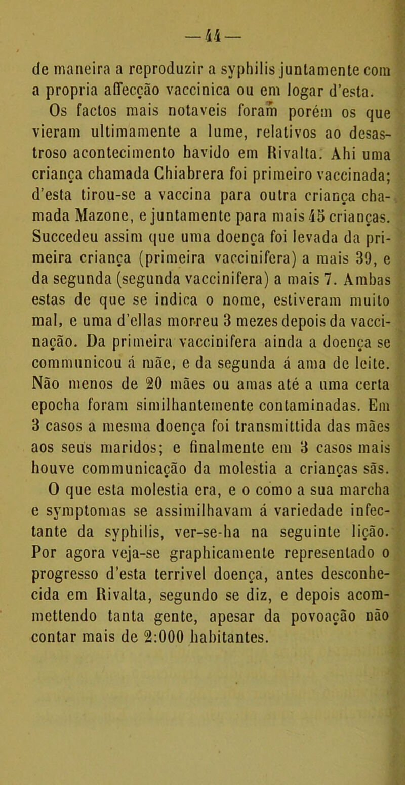 de maneira a reproduzir a syphilis juntamente com a própria affecção vaccinica ou em logar d’esta. Os factos mais notáveis foram porém os que vieram ultimamente a lume, relativos ao desas- troso acontecimento havido em Rivalla. Ahi uma criança chamada Chiabrera foi primeiro vaccinada; d’esta tirou-se a vaccina para outra criança cha- mada Mazonc, e juntamente para mais 45 crianças. Succedeu assim que uma doença foi levada da pri- meira criança (primeira vaccinifera) a mais 39, e da segunda (segunda vaccinifera) a mais 7. Ambas estas de que se indica o nome, estiveram muito mal, e uma delias morreu 3 mezes depois da vacci- nação. Da primeira vaccinifera ainda a doença se communicou á mãe, e da segunda á ama de leite. Não menos de 20 mães ou amas até a uma certa epocha foram similhantemente contaminadas. Em 3 casos a mesma doença foi transmittida das mães aos seus maridos; e finalmeute em 3 casos mais houve communicação da moléstia a crianças sãs. O que esta moléstia era, e o como a sua marcha e symptomas se assimilhavam á variedade infec- tante da syphilis, ver-se-ha na seguinte lição. Por agora veja-se graphicamente representado o progresso desta terrível doença, antes desconhe- cida em ííivalta, segundo se diz, e depois acom- mettendo tanta gente, apesar da povoação não contar mais de 2:000 habitantes.