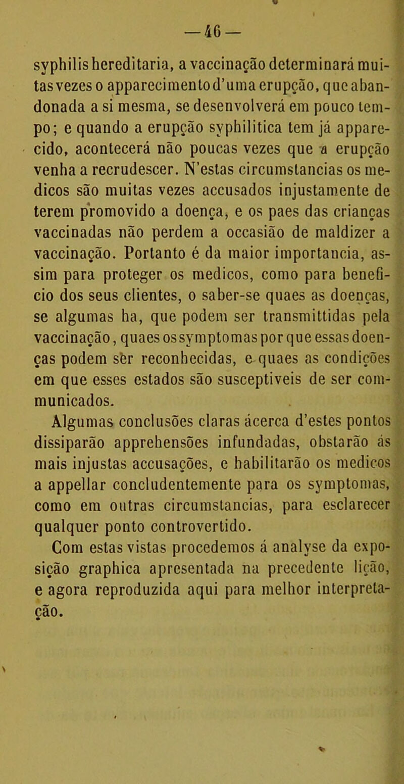 syphilishereditária, a vaccinação determinará mui- tasvezeso appareeimenlod’uma erupção, que aban- donada a si mesma, se desenvolverá em pouco tem- po; e quando a erupção syphilitica tem já appare- cido, acontecerá não poucas vezes que a erupção venha a recrudescer. N’estas circumstancias os mé- dicos são muitas vezes accusados injustamente de terem promovido a doença, e os paes das crianças vaccinadas não perdem a occasião de maldizer a vaccinação. Portanto é da maior importância, as- sim para proteger os médicos, como para benefi- cio dos seus clientes, o saber-se quaes as doenças, se algumas ha, que podem ser transmittidas pela vaccinação, quaes ossymptomas por que essas doen- ças podem sèr reconhecidas, e quaes as condições em que esses estados são susceptíveis de ser com- municados. Algumas conclusões claras ácerca d’estes pontos dissiparão apprehensões infundadas, obstarão ás mais injustas accusações, e habilitarão os médicos a appellar concludentemente para os symptomas, como em outras circumstancias, para esclarecer qualquer ponto controvertido. Com estas vistas procedemos á analyse da expo- sição graphica apresentada na precedente lição, e agora reproduzida aqui para melhor interpreta- ção. \