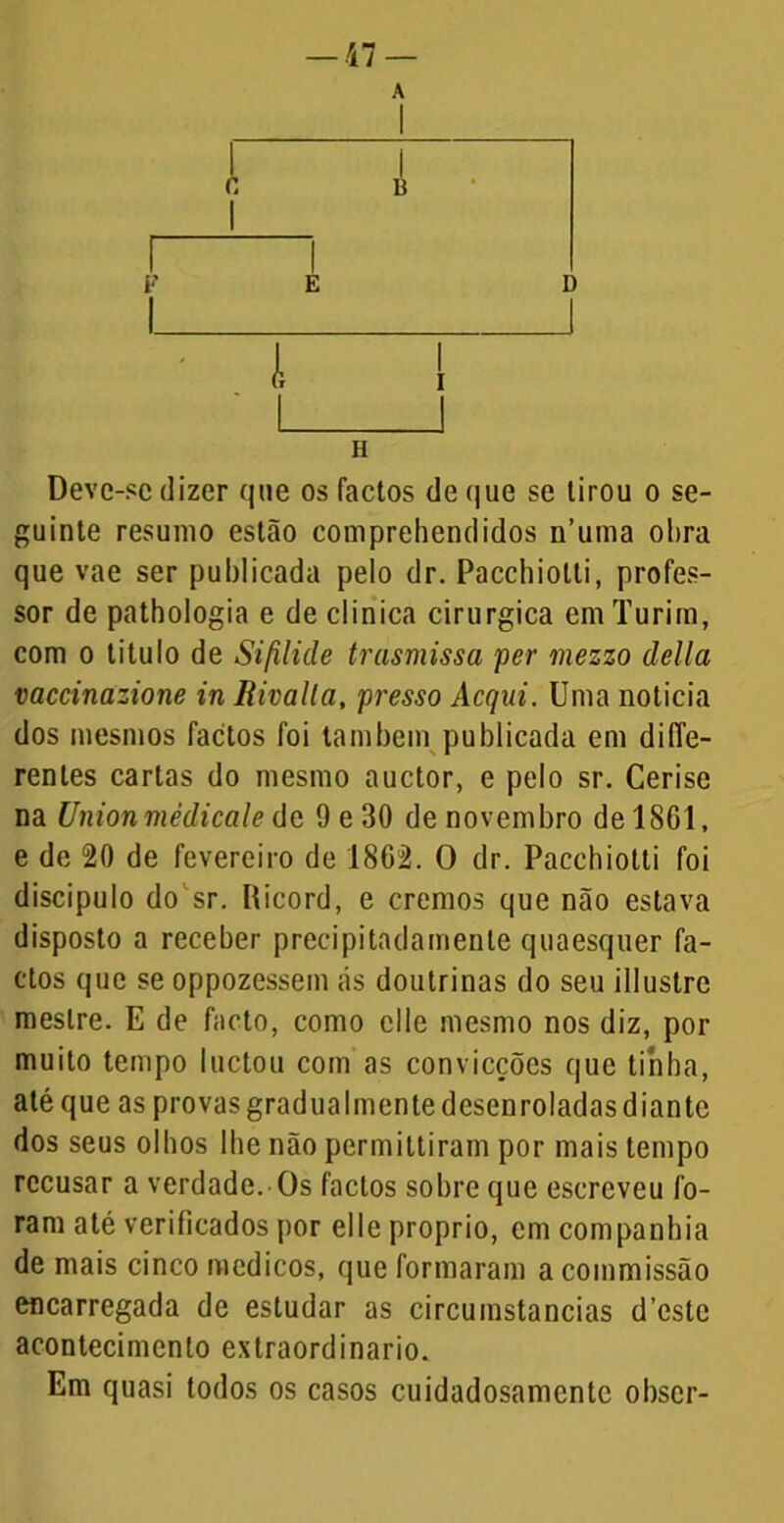 Deve-se dizer que os factos de que se tirou o se- guinte resumo estão comprehendidos n’uma ol>ra que vae ser publicada pelo dr. Pacchiotti, profes- sor de pathologia e de clinica cirúrgica em Turim, com o titulo de Sifilide trasmissa per mezzo delia vaccinazione in Rivalla, presso Acqui. Uma noticia dos mesmos factos foi também publicada cm diffe- renles cartas do mesmo auctor, e pelo sr. Cerise na Union mèdicale de 9e30 de novembro delSGl, e de 20 de fevereiro de 1862. O dr. Pacchiotti foi discípulo do sr. Ricord, e cremos que não estava disposto a receber precipitadamente quaesquer fa- ctos que se oppozessem ás doutrinas do seu illustre mestre. E de facto, como clle mesmo nos diz, por muito tempo luctou com as convicções que tinha, até que as provas gradualmente desenroladas diante dos seus olhos lhe não permittiram por mais tempo recusar a verdade.-Os factos sobre que escreveu fo- ram até verificados por elle proprio, cm companhia de mais cinco médicos, que formaram a commissão encarregada de estudar as circumstancias d’este acontecimento extraordinário. Em quasi todos os casos cuidadosamente obscr-