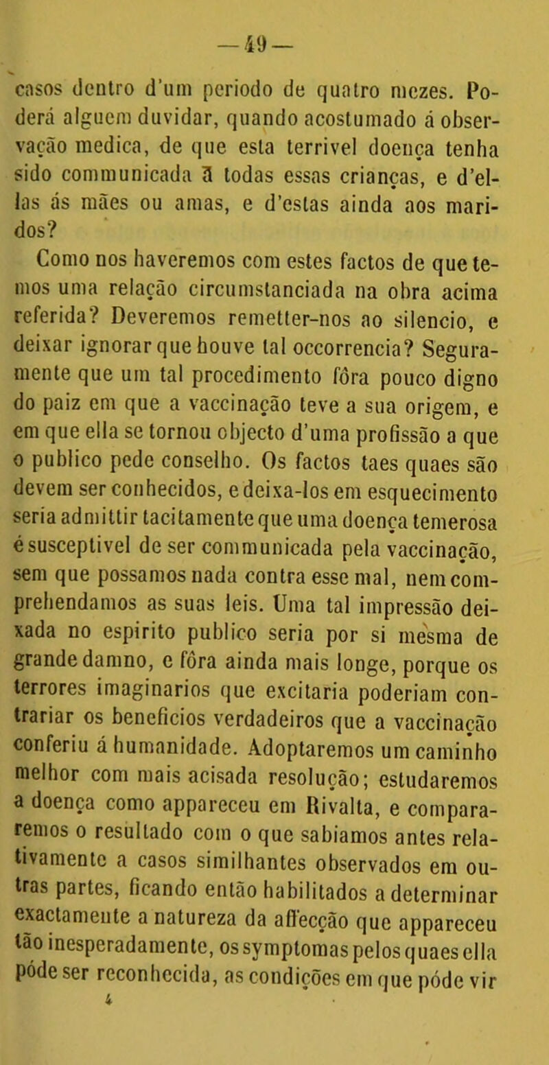 casos dentro d'um periodo de quatro mezes. Po- derá alguém duvidar, quando acostumado á obser- vação medica, de que esta terrível doença tenha sido communicada ã todas essas crianças, e del- ias ás mães ou amas, e d’csias ainda aos mari- dos? Como nos haveremos com estes factos de que te- mos uma relação circumstanciada na ohra acima referida? Deveremos remetter-nos ao silencio, e deixar ignorar que houve tal occorrencia? Segura- mente que um tal procedimento fora pouco digno do paiz em que a vaccinação teve a sua origem, e em que ella se tornou objecto d’uma profissão a que o publico pede conselho. Os factos taes quaes são devem ser conhecidos, e deixa-los em esquecimento seria admitlir tacitamente que uma doença temerosa é susceptível de ser communicada pela vaccinação, sem que possamos nada contra esse mal, nemeom- prehendamos as suas leis. Uma tal impressão dei- xada no espirito publico seria por si mesma de grande damno, e fora ainda mais longe, porque os terrores imaginários que excitaria poderiam con- trariar os benefícios verdadeiros que a vaccinação conferiu á humanidade. Adoptaremos um caminho melhor com mais acisada resolução; estudaremos a doença como appareccu em Rivalta, e compara- remos o resultado com o que sabíamos antes rela- tivamente a casos similhantes observados em ou- tras partes, ficando então habilitados a determinar exactamente a natureza da afiecção que appareceu tão inesperadamente, ossymptomas pelos quaes ella póde ser reconhecida, as condições em que póde vir