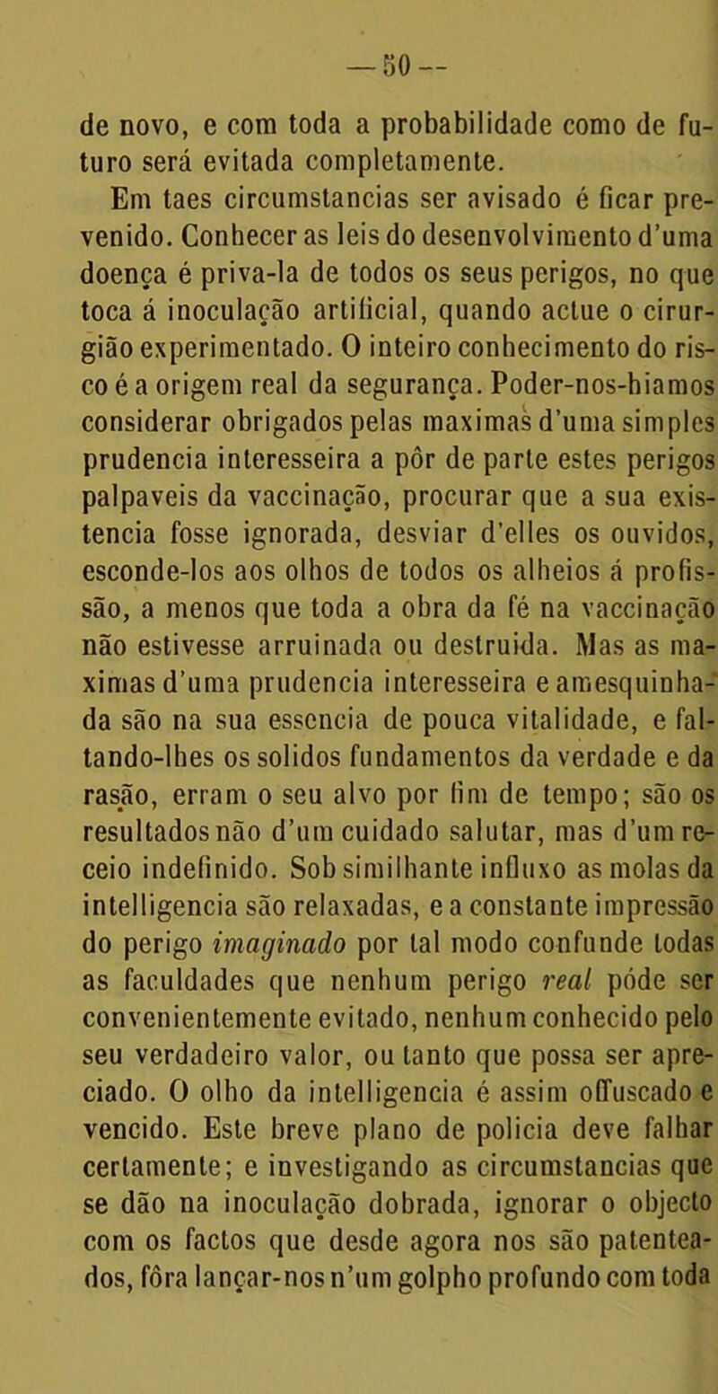 de novo, e com toda a probabilidade como de fa- turo será evitada completamente. Em taes circumstancias ser avisado é ficar pre- venido. Conhecer as leis do desenvolvimento d’uma doença é priva-la de todos os seus perigos, no que toca á inoculação artificial, quando aclue o cirur- gião experimentado. O inteiro conhecimento do ris- co é a origem real da segurança. Poder-nos-hiamos considerar obrigados pelas maximas d’uma simples prudência interesseira a pôr de parte estes perigos palpaveis da vaccinação, procurar que a sua exis- tência fosse ignorada, desviar d’elles os ouvidos, esconde-los aos olhos de todos os alheios á profis- são, a menos que toda a obra da fé na vaccinação não estivesse arruinada ou destruída. Mas as ma- ximas d’uma prudência interesseira eamesquinha- da são na sua esscncia de pouca vitalidade, e fal- tando-lhes os solidos fundamentos da verdade e da rasão, erram o seu alvo por fim de tempo; são os resultados não d’um cuidado salutar, mas d’um re- ceio indefinido. Sob similhante influxo as molas da intelligencia são relaxadas, e a constante impressão do perigo imaginado por tal modo confunde todas as faculdades que nenhum perigo real pôde ser convenientemente evitado, nenhum conhecido pelo seu verdadeiro valor, ou tanto que possa ser apre- ciado. O olho da intelligencia é assim offuscado e vencido. Este breve plano de policia deve falhar certamente; e investigando as circumstancias que se dão na inoculação dobrada, ignorar o objecto com os factos que desde agora nos são patentea- dos, fora lançar-nos n’um golpho profundo com toda