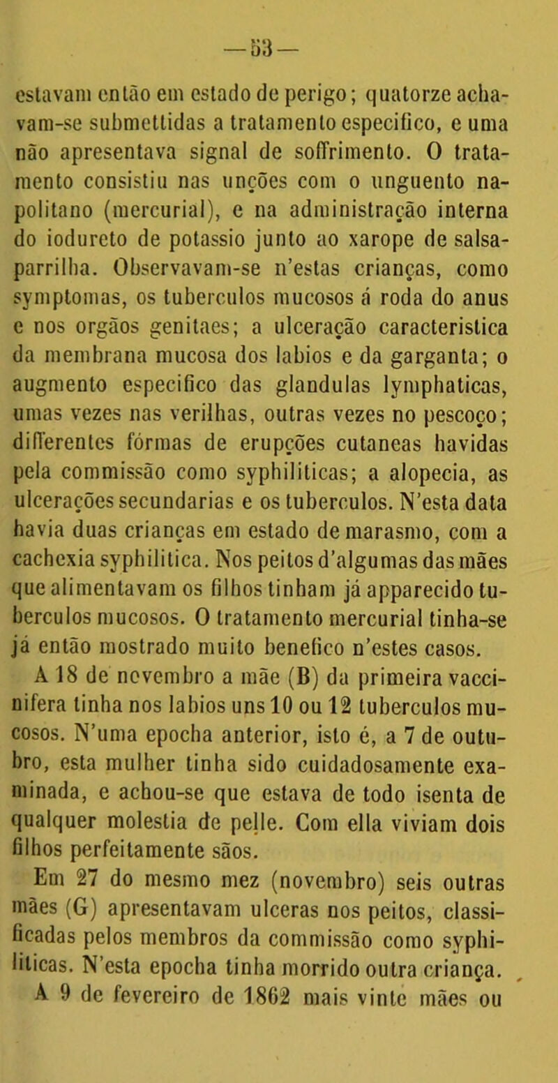 estavam enlão em estado de perigo; quatorze acha- vam-se submettidas a tratamento especifico, e uma não apresentava signal de sofTrimento. O trata- mento consistiu nas unções com o unguento na- politano (mercuriai), e na administração interna do iodureto de potássio junto ao xarope de salsa- parrilha. Observavam-se n’estas crianças, como symptomas, os tubérculos mucosos á roda do anus e nos orgãos genitaes; a ulceração característica da membrana mucosa dos lábios e da garganta; o augmento especifico das glandulas lymphaticas, umas vezes nas verilhas, outras vezes no pescoço; difíerentcs formas de erupções cutaneas havidas pela commissão como syphíliticas; a alopecia, as ulcerações secundarias e os tubérculos. N’esta data havia duas crianças em estado de marasmo, com a cachexia syphilitica. Nos peitos d’algumas das mães que alimentavam os filhos tinham já apparecido tu- bérculos mucosos. O tratamento mercuriai tinha-se já então mostrado muito benefico n’estes casos. A 18 de novembro a mãe (B) da primeira vacci- nifera linha nos lábios uns 10 ou 12 tubérculos mu- cosos. N’uma epocha anterior, isto é, a 7 de outu- bro, esta mulher tinha sido cuidadosamente exa- minada, e achou-se que estava de todo isenta de qualquer moléstia de pelle. Com ella viviam dois filhos perfeitamente sãos. Em 27 do mesmo mez (novembro) seis outras mães (G) apresentavam ulceras nos peitos, classi- ficadas pelos membros da commissão como syphi- lilicas. N’esta epocha tinha morrido outra criança. A 9 de fevereiro de 1862 mais vinte mães ou