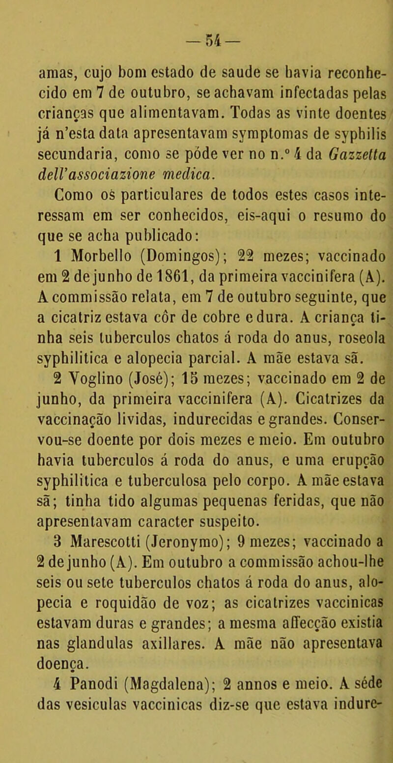 amas, cujo bom estado de saude se havia reconhe- cido em 7 de outubro, se achavam infectadas pelas crianças que alimentavam. Todas as vinte doentes já n’esta data apresentavam symptomas de syphilis secundaria, como se póde ver no n.° 4 da Gazzetta deli’associazione medica. Como os particulares de todos estes casos inte- ressam em ser conhecidos, eis-aqui o resumo do que se acha publicado: 1 Morbello (Domingos); 22 mezes; vaccinado em 2 dejunho de 1861, da primeira vaccinifera (A). Àcommissão relata, em 7 de outubro seguinte, que a cicatriz estava côr de cobre edura. A criança ti- nha seis tubérculos chatos á roda do anus, roseola syphilitica e alopecia parcial. A mãe estava sã. 2 Yoglino (José); 15 mezes; vaccinado em 2 de junho, da primeira vaccinifera (A). Cicatrizes da vaccinação lívidas, indurecidas e grandes. Conser- vou-se doente por dois mezes e meio. Em outubro havia tubérculos á roda do anus, e uma erupção syphilitica e tuberculosa pelo corpo. A mãe estava sã; tinha tido algumas pequenas feridas, que não apresentavam caracter suspeito. 3 Marescotti (Jeronymo); 9 mezes; vaccinado a 2 dejunho (A). Em outubro a commissão achou-lhe seis ou sete tubérculos chatos á roda do anus, alo- pecia e roquidão de voz; as cicatrizes vaccinicas estavam duras e grandes; a mesma affecção existia nas glandulas axillares. A mãe não apresentava doença. 4 Panodi (Magdalena); 2 annos e meio. A séde das vesículas vaccinicas diz-se que estava indurc-