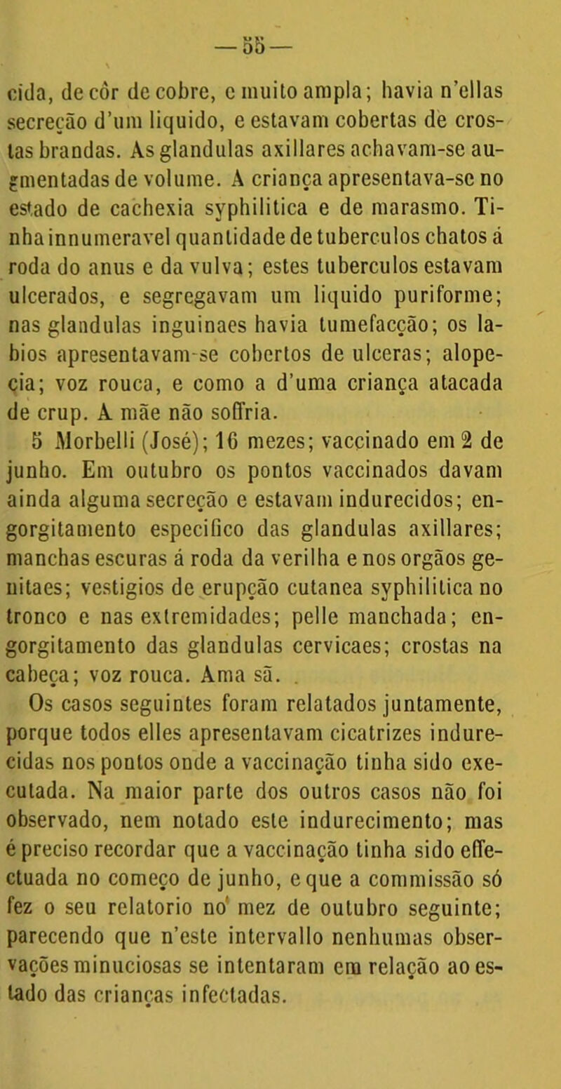 cida, dccòr de cobre, c muito ampla; havia n’ellas secreção d’um liquido, e estavam cobertas de cros- tas brandas. Àsglandulas axiliares achavam-se au- finentadas de volume. A criança apresentava-se no estado de cachexia syphilitica e de marasmo. Ti- nha innumeravel quantidade de tubérculos chatos cá roda do anus e da vulva; estes tubérculos estavam ulcerados, e segregavam um liquido puriforme; nas glandulas inguinaes havia tumefacção; os lá- bios apresentavam-se cobertos de ulceras; alope- cia; voz rouca, e como a d’uma criança atacada de crup. A mãe não soffria. 5 Morbelli (José); 16 mezes; vaccinado em 2 de junho. Em outubro os pontos vaccinados davam ainda alguma secreção e estavam indurecidos; en- gorgitamento especifico das glandulas axillares; manchas escuras á roda da verilha e nos orgãos ge- uitaes; vestígios de erupção cutanea syphilitica no tronco e nas extremidades; pelle manchada; en- gorgitamento das glandulas cervicaes; crostas na caheça; voz rouca. Ama sã. Os casos seguintes foram relatados juntamente, porque todos elles apresentavam cicatrizes indure- cidas nos pontos onde a vaccinação tinha sido exe- cutada. Na maior parte dos outros casos não foi observado, nem notado este indurecimento; mas é preciso recordar que a vaccinação tinha sido e(Te- ctuada no começo de junho, eque a commissão só fez o seu relatorio no' mez de outubro seguinte; parecendo que n’este intervallo nenhumas obser- vações minuciosas se intentaram era relação ao es- tado das crianças infectadas.