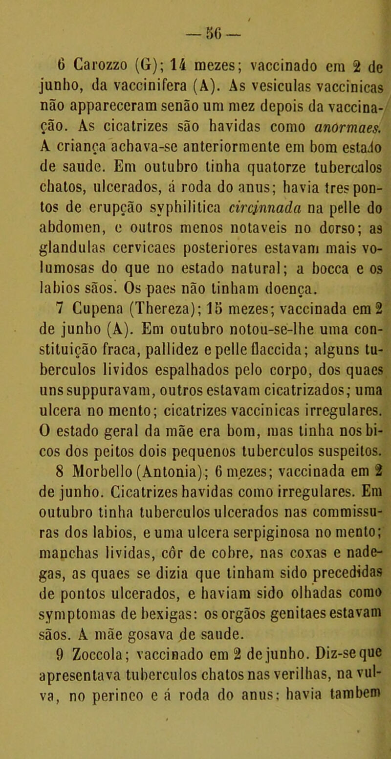— 5G - 6 Carozzo (G); 14 roezes; vaccinado era 2 de junho, da vaccinifera (À). As vesículas vaccínicas não appareceram senão ura mez depois da vaccina- ção. As cicatrizes são havidas como anormaes. A criança achava-se anteriormente em bom estado de saude. Em outubro linha quatorze tubercalos chatos, ulcerados, á roda do anus; havia tres pon- tos de erupção syphilitica circinnada na pelle do abdômen, e outros menos notáveis no dorso; as glandulas cervicaes posteriores estavam mais vo- lumosas do que no estado natural; a bocca e os lábios sãos! Os paes não tinham doença. 7 Cupena (Thereza); 15 mezes; vaccinada em 2 de junho (A). Em outubro notou-se-lhe uma con- stituição fraca, pallidez e pelle flaccida; alguns tu- bérculos lividos espalhados pelo corpo, dos quacs unssuppuravam, outros estavam cicatrizados; uma ulcera no mento; cicatrizes vaccinicas irregulares. O estado geral da mãe era bom, mas tinha nos bi- cos dos peitos dois pequenos tubérculos suspeitos. 8 Morbello (Antonia); 6 mezes; vaccinada em 2 de junho. Cicatrizes havidas como irregulares. Em outubro tinha tubérculos ulcerados nas commissu- ras dos lábios, e uma ulcera scrpiginosa no mento; manchas li vidas, côr de cobre, nas coxas e nade- gas, as quaes se dizia que tinham sido precedidas de pontos ulcerados, e haviam sido olhadas como syniptomas de bexigas: osorgãos genitaes estavam sãos. A mãe gosava de saude. 9 Zoccola; vaccinado em 2 de junho. Diz-se que apresentava tubérculos chatos nas verilhas, na vul- va, no perineo e á roda do anus; havia também