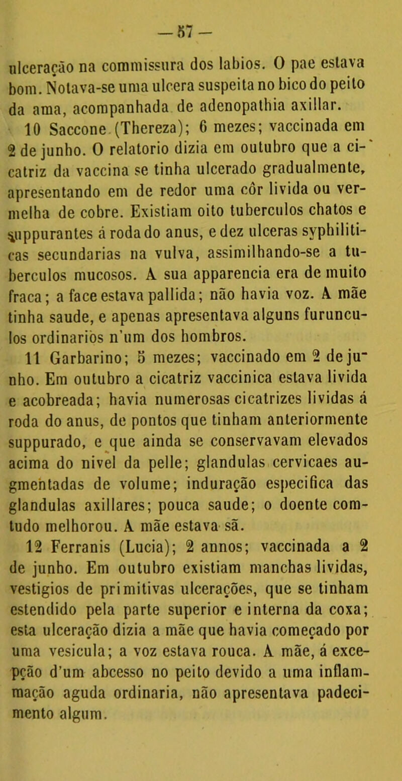 ulceração na commissura dos lábios. O pae estava bom. Notava-se uma ulcera suspeita no bico do peito da ama, acompanhada de adenopalhia axillar. 10 Saccone (Thereza); 6 mezes; vaccinada em 2 de junho. O relatorio dizia em outubro que a ci-' catriz da vaccina se tinha ulcerado gradualmente, apresentando em de redor uma côr li vida ou ver- melha de cobre. Existiam oito tubérculos chatos e ■iiippurantes á roda do anus, e dez ulceras syphiliti- cas secundarias na vulva, assimilhando-se a tu- bérculos mucosos. A sua apparencia era de muito fraca; a face estava pallida; não havia voz. A mãe tinha saude, e apenas apresentava alguns furuncu- los ordinários n’um dos hombros. 11 Garbarino; o mezes; vaccinado em 2 de ju“ nho. Em outubro a cicatriz vaccinica estava li vida e acobreada; havia numerosas cicatrizes lividas á roda do anus, de pontos que tinham anteriormente suppurado, e que ainda se conservavam elevados acima do nivel da pelle; glandulas cervicaes au- gmentadas de volume; induração especifica das glandulas axillares; pouca saude; o doente com- tudo melhorou. A mãe estava sã. 12 Ferranis (Lucia); 2 annos; vaccinada a 2 de junho. Em outubro existiam manchas lividas, vestígios de primitivas ulcerações, que se tinham estendido pela parte superior e interna da coxa; esta ulceração dizia a mãe que havia começado por uma vesícula; a voz estava rouca. A mãe, á exce- pção d’um abcesso no peito devido a uma inflam- raação aguda ordinaria, não apresentava padeci- mento algum.