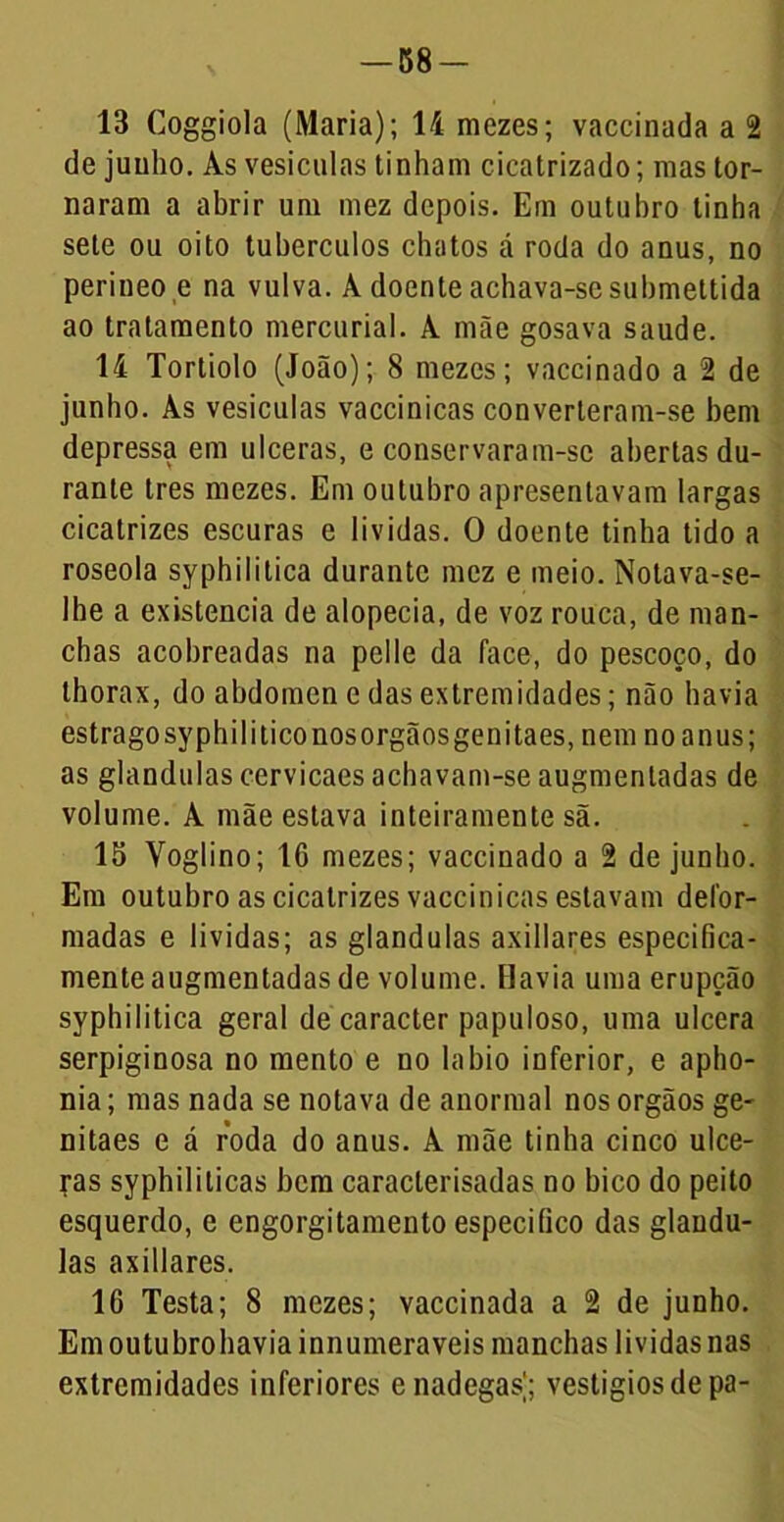 -58- 13 Coggiola (Maria); li mezes; vaccinada a 2 de juuho. Às vesículas tinham cicatrizado; mas tor- naram a abrir um mez depois. Em outubro linha sete ou oito tubérculos chatos á roda do anus, no perineo e na vulva. À doente achava-se submettida ao tratamento mercurial. A mãe gosava saude. li Tortiolo (João); 8 mezes; vaccinado a 2 de junho. As vesículas vaccinicas converteram-se bem depressa em ulceras, e conservaram-sc abertas du- rante tres mezes. Em outubro apresentavam largas cicatrizes escuras e lívidas. O doente tinha tido a roseola syphilitica durante mez e meio. Notava-se- lhe a existência de alopecia, de voz rouca, de man- chas acobreadas na pelle da face, do pescoço, do thorax, do abdômen e das extremidades; não havia estragosyphiliticonosorgãosgenitaes, nem no anus; as glandulas cervicaes achavam-se augmentadas de volume. A mãe estava inteiramente sã. 15 Voglino; IG mezes; vaccinado a 2 de junho. Em outubro as cicatrizes vaccinicas estavam defor- madas e lividas; as glandulas axillares especifica- mente augmentadas de volume. Havia uma erupção syphilitica geral de caracter papuloso, uma ulcera serpiginosa no mento e no labio inferior, e apho- nia; mas nada se notava de anormal nosorgãos ge- nitaes e á roda do anus. À mãe tinha cinco ulce- yas syphiliticas bem caraclerisadas no bico do peito esquerdo, e engorgitamento especifico das glandu- las axillares. 16 Testa; 8 mezes; vaccinada a 2 de junho. Em outubrohaviainnumeraveis manchas lividas nas extremidades inferiores enadegas'; vestígios de pa-