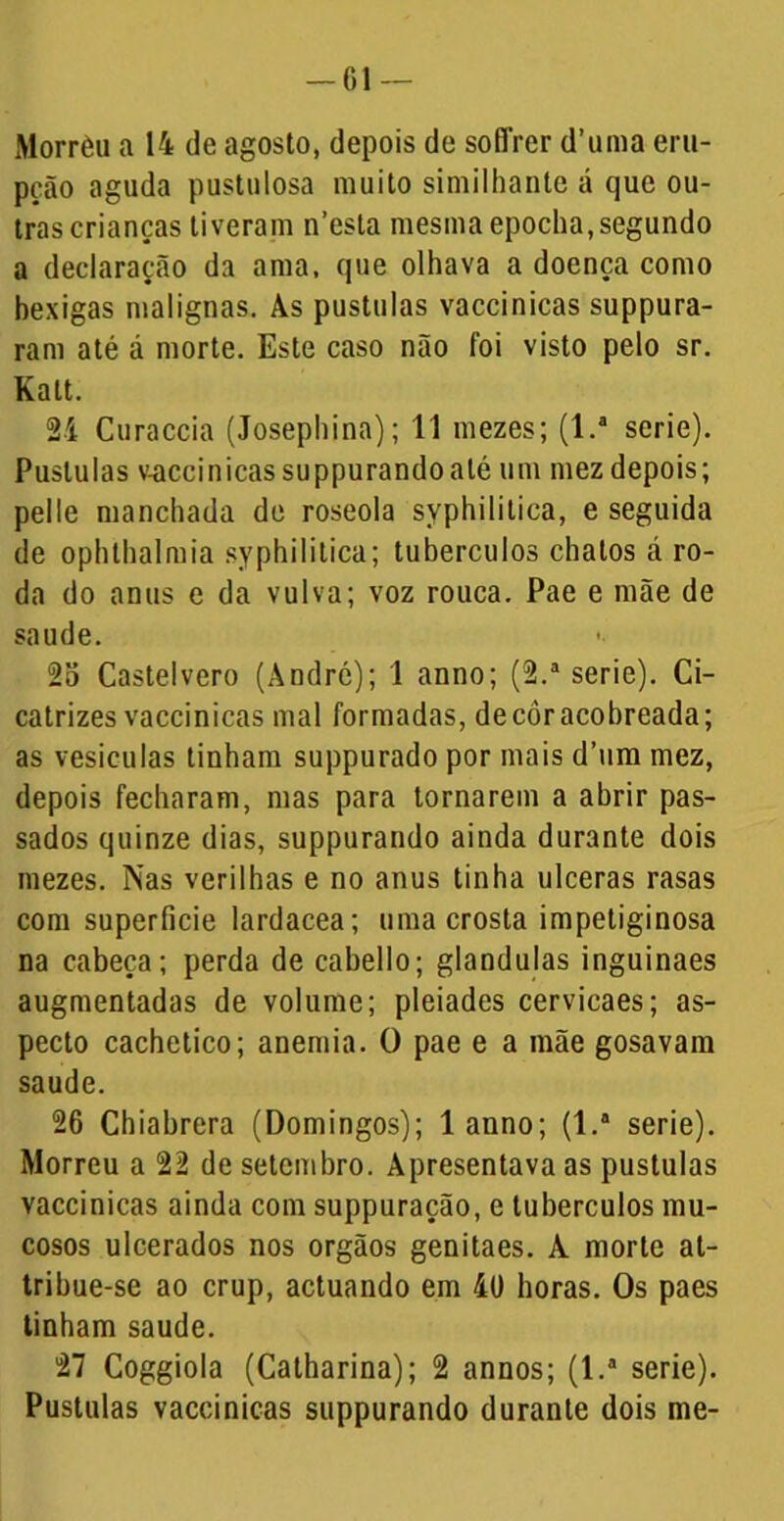 Morrèu a 14 de agosto, depois de soffrer d’uma eru- pção aguda pustulosa muito similhanle á que ou- tras crianças tiveram n’esla mesma epoclia,segundo a declaração da ama, que olhava a doença como bexigas malignas. Às pústulas vaccinicas suppura- ram até á morte. Este caso não foi visto pelo sr. Kalt. 2i Curaccia (Josephina); 11 mezes; (l.a serie). Puslulas vaccinicas suppurandoaté um mez depois; pelle manchada de roseola syphililica, e seguida de ophthalmia syphililica; tubérculos chatos á ro- da do anus e da vulva; voz rouca. Pae e mãe de saude. 2o Castelvero (André); 1 anno; (2.a serie). Ci- catrizes vaccinicas mal formadas, de cor acobreada; as vesículas tinham suppurado por mais d’um mez, depois fecharam, mas para tornarem a abrir pas- sados quinze dias, suppurando ainda durante dois mezes. Nas verilhas e no anus tinha ulceras rasas com superfície lardacea; uma crosta impetiginosa na cabeça; perda de cabello; glandulas inguinaes augmentadas de volume; pleiades cervicaes; as- pecto cachetico; anemia. 0 pae e a mãe gosavam saude. 26 Chiabrera (Domingos); 1 anno; (1.* serie). Morreu a 22 de setembro. Apresentava as pustulas vaccinicas ainda com suppuração, e tubérculos mu- cosos ulcerados nos orgãos genitaes. A morte at- tribue-se ao crup, actuando em 4ü horas. Os paes tinham saude. 27 Coggiola (Calharina); 2 annos; (l.a serie). Pustulas vaccinicas suppurando durante dois me-