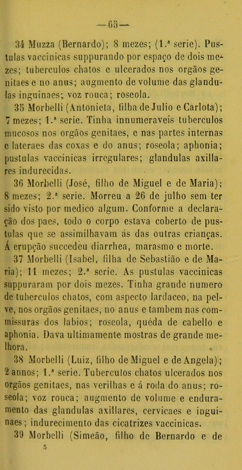 3J Muzza (Bernardo); 8 niezes; (l.a serie). Pús- tulas vaecinicas suppurando por espaço de dois me^ zcs; tubérculos chatos c ulcerados nos orgãos ge- nitaese no anus; augmento de volume das glându- las inguinaes; voz rouca; roscola. 35 Morbelli (Antonieta, filha de Julio eCarlota); 7 niezes; l.a serie. Tinha innumeraveis tubérculos mucosos nos orgãos genitaes, e nas partes internas c latcraes das coxas e do anus; roseola; aphonia; pustulas vaecinicas irregulares; glandulas axilla- res indurccidas. 30 Morbelli (José, filho de Miguel e de Maria); 8 mezes; 2.a serie. Morreu a 26 de julho sem ter sido visto por medico algum. Conforme a declara- ção dos paes, todo o corpo estava coberto de pus- tulas que se assimilhavara cás das outras crianças. Á erupção succcdeu diarrhea, marasmo e morte. 37 Morbelli (Isabel, (ilha de Sebastião e de Ma- ria); 11 mezes; 2.a serie. As pustulas vaecinicas suppuraram por dois niezes. Tinha grande numero de tubérculos chatos, com aspecto lardaceo, na pel- ve, nos orgãos genitaes, no anus e também nas com- missuras dos lábios; roseola, quéda de cabello e aphonia. Dava ultimamente mostras de grande me- lhora. 38 Morbelli (Luiz, filho de Miguel e de Angela); 2annos; l.a serie. Tubérculos chatos ulcerados nos orgãos genitaes, nas verilhas c á roda do anus; ro- seola; voz rouca; augmento de volume e endura- mento das glandulas axillares, cervicaes e ingui- naes; indurecimento das cicatrizes vaecinicas. 3!) Morbelli (Simeão, filho de Bernardo e de a