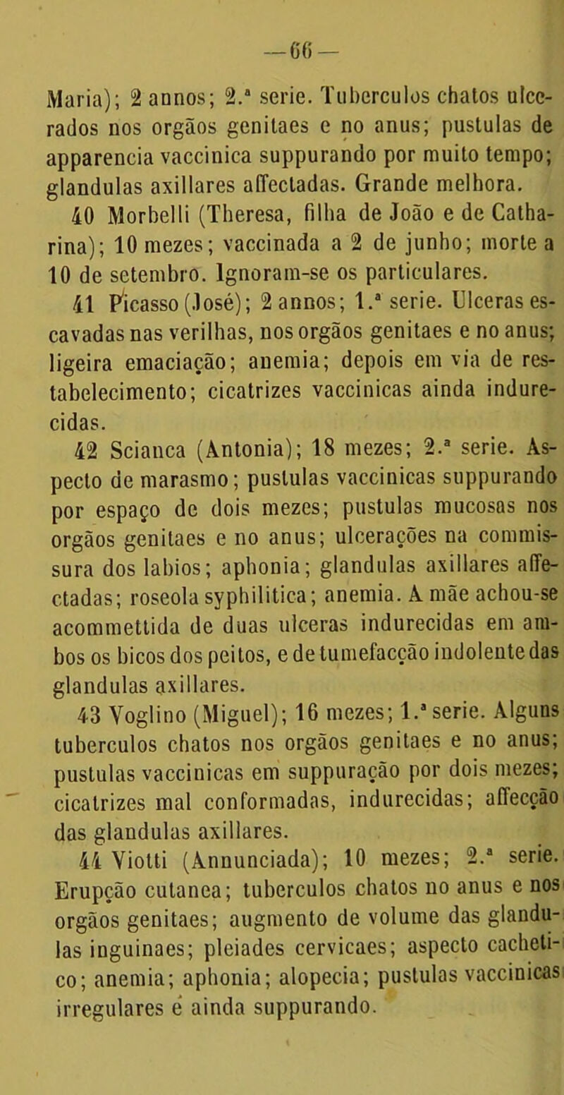 —66 — Maria); 2 annos; 2.a serie. Tubérculos chatos ulce- rados nos orgãos genilaes e no anus; pustulas de apparencia vaccinica suppurando por muito tempo; glandulas axillares affectadas. Grande melhora. 40 Morbelli (Theresa, filha de João e de Catha- rina); 10 mezes; vaccinada a 2 de junho; morte a 10 de setembro. Ignoram-se os particulares. 41 Picasso (José); 2 annos; l.a serie. Ulceras es- cavadas nas verilhas, nos orgãos genitaes e no anus; ligeira emaciação; anemia; depois em via de res- tabelecimento; cicatrizes vaccinicas ainda indure- cidas. 42 Scianca (Àntonia); 18 mezes; 2.a serie. As- pecto de marasmo; pustulas vaccinicas suppurando por espaço de dois mezes; pustulas mucosas nos orgãos genitaes e no anus; ulcerações na commis- sura dos lábios; aphonia; glandulas axillares afTe- ctadas; roseola syphilitica; anemia. À mãe achou-se acommettida de duas ulceras indurecidas em am- bos os bicos dos peitos, e de tumefacção indolente das glandulas axillares. 43 Voglino (Miguel); 16 mezes; l.a serie. Alguns tubérculos chatos nos orgãos genitaes e no anus; pustulas vaccinicas em suppuração por dois mezes; cicatrizes mal conformadas, indurecidas; affecção das glandulas axillares. 44 Viotti (Annunciada); 10 mezes; 2.a serie. Erupção cutanea; tubérculos chatos no anus e nos orgãos genitaes; augmento de volume das glandu- las inguinaes; pleiades cervicaes; aspecto cacheli- co; anemia; aphonia; alopecia; pustulas vaccinicas irregulares é ainda suppurando.