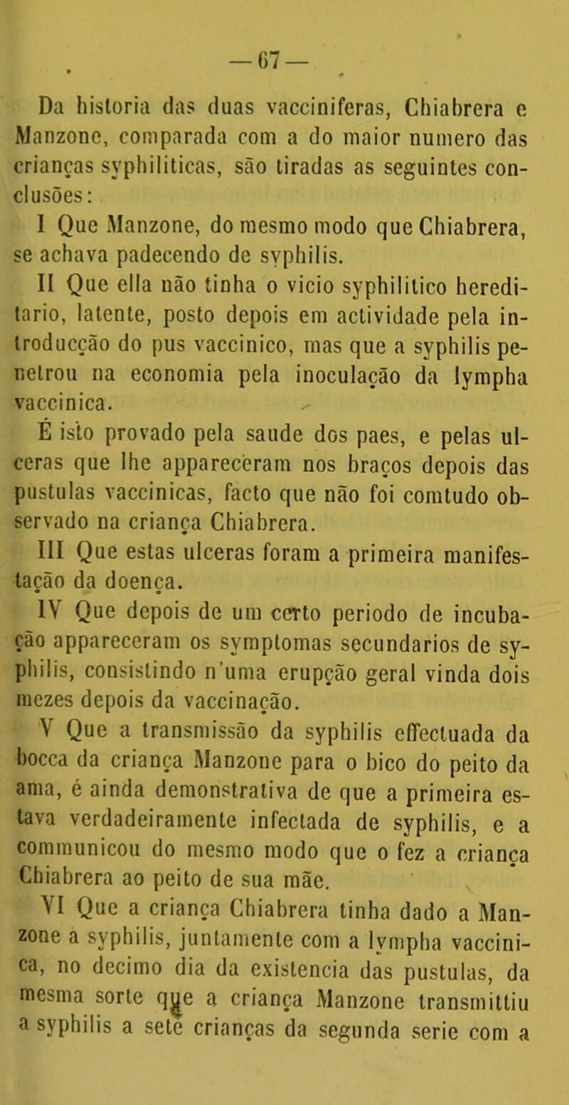 G7 — Da historia das duas vacciniferas, Chiabrera e Manzonc, comparada com a do maior numero das crianças syphiliticas, são tiradas as seguintes con- clusões : I Que Manzone, do mesmo modo que Chiabrera, se achava padecendo de syphilis. II Que ella uão tinha o vicio syphilitico heredi- tário, latente, posto depois em actividade pela in- troducção do pus vaccinico, mas que a syphilis pe- netrou na economia pela inoculação da lympha vaccinica. É isto provado pela saude dos paes, e pelas ul- ceras que lhe appareceram nos braços depois das pustulas vaccinicas, facto que não foi comtudo ob- servado na criança Chiabrera. III Que estas ulceras foram a primeira manifes- tação da doença. IV Que depois de um certo periodo de incuba- ção appareceram os symptomas secundários de sy- philis, consistindo numa erupção geral vinda dois mezes depois da vaccinação. V Que a transmissão da syphilis cflectuada da bocca da criança Manzone para o bico do peito da ama, é ainda demonstrativa de que a primeira es- tava verdadeiramente infectada de syphilis, e a communicou do mesmo modo que o fez a crianca Chiabrera ao peito de sua mãe. VI Que a criança Chiabrera tinha dado a Man- zone a syphilis, juntamente com a lympha vaccini- ca, no decimo dia da existência das pustulas, da mesma sorte q^e a criança Manzonc transmittiu a syphilis a sete crianças da segunda serie com a