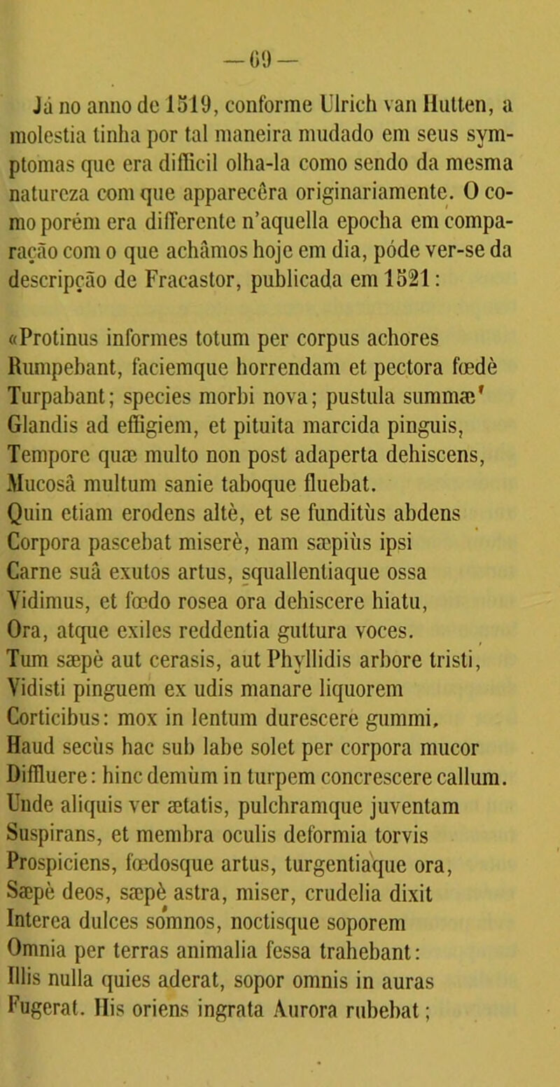 -00 Já no anno de 1519, conforme Ulrich van llulten, a moléstia linha por tal maneira mudado em seus sym- ptomas que era difficil olha-la como sendo da mesma natureza com que apparecêra originariamente. O co- mo porém era diflerente n’aquella epocha em compa- ração com o que achamos hoje em dia, póde ver-se da descripção de Fraeaslor, publicada em 1521: «Protinus informes totum per corpus achores Rumpebant, faciemque horrendam et pectora fmdè Turpabant; species morbi nova; pustula suramai' Glandis ad effigiem, et pituita marcida pinguis, Tempore quae multo non post adaperta dehiscens, Mucosâ multum sanie taboque fluebat. Quin etiam erodens altè, et se funditüs abdens Corpora pascehat miserè, nam ssopiüs ipsi Carne suâ exutos artus, squallentiaque ossa Yidimus, et foedo rósea ora dehiscere hiatu, Ora, atque exiles reddentia guttura voces. Tum ssepè aut cerasis, aut Phyllidis arbore tristi, Vidisti pinguem ex udis manare liquorem Corticibus: mox in lentum durescere gummi, Haud seciis hac sub labe solet per corpora mucor Difíluere: bine demüm in turpem concrescere callum. linde aliquis ver mtatis, pulcbramque juventam Suspirans, et membra oculis deformia torvis Prospiciens, foedosque artus, turgentiáque ora, Saepè deos, smpè astra, miser, crudelia dixit Interea dulces somnos, noctisque soporem Omnia per terras animalia fessa trahebant: Illis nulla quies aderat, sopor omnis in auras Fugerat. Ilis oriens ingrata Aurora rubebat;